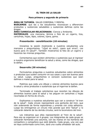 183
EL TREN DE LA SALUD
Para primero y segundo de primaria
ÁREA DE TUTORÍA: SALUD CORPORAL Y MENTAL
BUSCAMOS: que las y los estudiantes reconozcan y diferencien
productos y sustancias saludables y sustancias dañinas como las
drogas.
ÁREA CURRICULAR RELACIONADA: Ciencia y Ambiente.
MATERIALES: una manzana, lámina o foto de un cigarro, tiza,
cartulinas, hojas, lápiz, colores, tijera, goma.
Presentación - sensibilización (10 minutos)
Iniciamos la sesión mostrando a nuestros estudiantes una
manzana y preguntamos. “¿Qué es esto?, ¿para qué sirve?, ¿es
buena para mi salud?”. También mostramos la foto de un cigarro y
hacemos las mismas preguntas.
Comentamos que existen alimentos o sustancias que al ingresar
a nuestro organismo benefician la salud y otras, como las drogas, que
la dañan.
Desarrollo (30 minutos)
Formulamos preguntas a nuestros estudiantes sobre alimentos
o productos que suelen consumir en sus casas y que son buenos para
su salud. Luego, preguntamos si conocen sustancias que sean
dañinas o malas para la salud.
Pedimos que cada uno dibuje y coloree alimentos buenos para
la salud y otros productos o sustancias que al ingerirse la dañan.
Terminado el trabajo solicitamos que recorten los dibujos de
alimentos buenos para la salud y los peguen en cartulinas u hojas
recortadas en forma de círculo.
Explicamos a nuestros estudiantes que van a construir “el tren
de la salud”. Cada círculo representará una partecita del tren, que
irán ordenando de forma espontánea y uniendo con cinta adhesiva.
Luego les entregamos un círculo más grande que dirá “Salud” y lo
colocarán delante de los demás círculos, será la locomotora del tren.
Les indicamos que ellos representarán al “tren de la salud”.
Para eso se organizan en 4 grupos. Los integrantes de cada grupo se
colocarán formando una columna, con las manos en los hombros del
compañero o compañera que esté delante. Cada grupo, una vez que
se haya conformado como tren, dará una vuelta alrededor del aula.
 