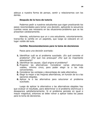20
adecue a nuestra forma de pensar, sentir y relacionarnos con los
demás.
Después de la hora de tutoría
Podemos pedir a nuestros estudiantes que sigan practicando los
pasos recomendados para tomar una decisión, aplicando la secuencia
cuantas veces sea necesario en las situaciones-problema que se les
presentan cotidianamente.
Además, solicitamos que un o una estudiante, voluntariamente,
transcriba la cartilla en un papelote, que luego se colocará en un
lugar visible del aula.
Cartilla: Recomendaciones para la toma de decisiones
Pasos para una decisión acertada:
1. Identificar cuál es el problema suscitado. ¿En qué consiste el
problema? ¿Por qué nos preocupa? ¿Por qué es importante
solucionarlo?
2. Identificar las causas. ¿Qué origina el problema?
3. Proponer las alternativas: Considerar varias alternativas
viables, mínimo cinco, para poder elegir la o las más
convenientes.
4. Considerar las ventajas y desventajas de cada alternativa.
5. Elegir la mejor o las mejores alternativas, en función de la o las
opciones elegidas.
6. Aplicar la o las alternativa para solucionar el problema
suscitado.
Luego de aplicar la alternativa o las alternativas elegidas hay
que evaluar el resultado, para determinar si el problema disminuye o
desaparece satisfactoriamente. Si el problema persiste en igual o
mayor magnitud, entonces se debe volver a aplicar todos los pasos
para la toma de decisiones.
 