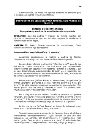 200
A continuación, se muestran algunos ejemplos de sesiones para
el trabajo con padres y madres de familia.
ESTILOS DE COMUNICACIÓN
Para padres y madres de estudiantes de secundaria
BUSCAMOS: que los padres y madres de familia cuenten con
criterios y herramientas que les permitan mejorar la calidadde la
comunicación en el hogar.
MATERIALES: texto: Cuatro maneras de comunicarse, Cómo
comunicarse con el hijo adolescente
Presentación - sensibilización (10 minutos)
Acogemos cordialmente a madres y padres de familia.
Empezamos el trabajo con una breve dinámica de integración.
Luego, desarrollamos la dinámica “¿Qué hora es?”, para la que
solicitamos cuatro voluntarios. Les indicamos que representarán
cuatro escenas por separado con nosotros –el tutor o la tutora–, que
se irán desarrollando sucesivamente. El guión es el siguiente, dos
personas que no se conocen van caminando por la calle, procediendo
de sentidos opuestos y se encuentran.
Primera escena (señora Rosa): Al encontrarse, una persona (el
primer voluntario) pregunta a la otra: “¿Podría decirme la hora, por
favor?”. La otra persona (nosotros) respondemos con cortesía: “Con
mucho gusto. Son las seis y cuarenta y cinco”. La primera dice:
“Muchas gracias”. Y finalizamos: “Por nada”.
En la segunda escena (señor Daniel) se produce la siguiente
variación. El segundo voluntario pregunta: “¿Podría decirme la hora,
por favor?”. A lo que nosotros responderemos de manera descortés:
“¿Por qué no se compra un reloj y deja de molestar a la gente?”
La tercera escena (señora Teresa) se desarrolla así con el tercer
voluntario: “¿Podría decirme la hora, por favor?”.
Teatralizamos nuestro pensamiento (giramos hacia el público y
comentamos “confidencialmente”: “Qué fastidio, le diré una hora
cualquiera, así aprende por impertinente”), y respondemos: “Con
mucho gusto. Son las cinco y cuarenta y cinco”. El voluntario dice:
“Muchas gracias”. Y respondemos: “Por nada, amigo (o amiga)”.
PROPUESTAS DE SESIONES PARA TUTORÍA CON PADRES DE
FAMILIA
 