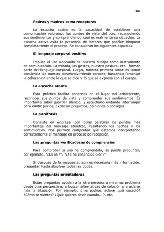204
Padres y madres como receptores
La escucha activa es la capacidad de establecer una
comunicación valorando los puntos de vista del otro, reconociendo
sus sentimientos y comprendiendo cuál es realmente su situación. La
escucha activa evita la presencia de factores que podrían bloquear
completamente el proceso. Se consideran los siguientes aspectos:
El lenguaje corporal positivo
Implica el uso adecuado de nuestro cuerpo como instrumento
de comunicación. La mirada, los gestos, nuestra postura, etc., forman
parte del lenguaje corporal. Luego, nuestra primera tarea es tomar
conciencia de nuestro desenvolvimiento corporal buscando fomentar
la coherencia entre lo que se dice y lo que se expresa con el cuerpo.
La escucha atenta
Esta práctica facilita ponernos en el lugar del adolescente,
reconocer sus puntos de vista y comprender sus sentimientos. Es
importante saber guardar silencio, y escucharlo evitando interrumpir
para emitir juicios, expresar prejuicios, opiniones o consejos.
La paráfrasis
Consiste en expresar con otras palabras los puntos más
importantes del mensaje atendido, resaltando los hechos y los
sentimientos. Nos permite comprobar que estamos interpretando
correctamente el mensaje en proceso de recepción.
Las preguntas verificadoras de comprensión
Para comprobar si uno ha comprendido, se puede preguntar,
por ejemplo, “¿Es así?”, “¿Te he entendido bien?”
Si después de la respuesta, aún es necesaria más información,
preguntar hasta absolver todas las dudas.
Las preguntas orientadoras
Estas preguntas ayudan a la otra persona a mirar su problema
desde otra perspectiva, a buscar alternativas de solución y a aclarar
más la situación. Por ejemplo: ¿me podrías aclarar qué sucedió?
¿Cómo te sientes? ¿Qué quieres decir cuando...?, etc.
 