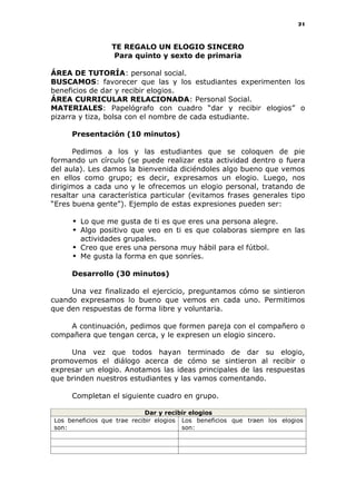 21
TE REGALO UN ELOGIO SINCERO
Para quinto y sexto de primaria
ÁREA DE TUTORÍA: personal social.
BUSCAMOS: favorecer que las y los estudiantes experimenten los
beneficios de dar y recibir elogios.
ÁREA CURRICULAR RELACIONADA: Personal Social.
MATERIALES: Papelógrafo con cuadro “dar y recibir elogios” o
pizarra y tiza, bolsa con el nombre de cada estudiante.
Presentación (10 minutos)
Pedimos a los y las estudiantes que se coloquen de pie
formando un círculo (se puede realizar esta actividad dentro o fuera
del aula). Les damos la bienvenida diciéndoles algo bueno que vemos
en ellos como grupo; es decir, expresamos un elogio. Luego, nos
dirigimos a cada uno y le ofrecemos un elogio personal, tratando de
resaltar una característica particular (evitamos frases generales tipo
“Eres buena gente”). Ejemplo de estas expresiones pueden ser:
 Lo que me gusta de ti es que eres una persona alegre.
 Algo positivo que veo en ti es que colaboras siempre en las
actividades grupales.
 Creo que eres una persona muy hábil para el fútbol.
 Me gusta la forma en que sonríes.
Desarrollo (30 minutos)
Una vez finalizado el ejercicio, preguntamos cómo se sintieron
cuando expresamos lo bueno que vemos en cada uno. Permitimos
que den respuestas de forma libre y voluntaria.
A continuación, pedimos que formen pareja con el compañero o
compañera que tengan cerca, y le expresen un elogio sincero.
Una vez que todos hayan terminado de dar su elogio,
promovemos el diálogo acerca de cómo se sintieron al recibir o
expresar un elogio. Anotamos las ideas principales de las respuestas
que brinden nuestros estudiantes y las vamos comentando.
Completan el siguiente cuadro en grupo.
Dar y recibir elogios
Los beneficios que trae recibir elogios
son:
Los beneficios que traen los elogios
son:
 