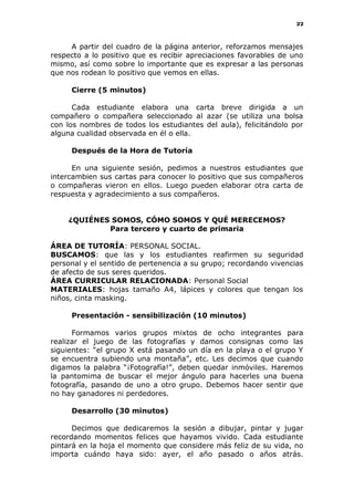 22
A partir del cuadro de la página anterior, reforzamos mensajes
respecto a lo positivo que es recibir apreciaciones favorables de uno
mismo, así como sobre lo importante que es expresar a las personas
que nos rodean lo positivo que vemos en ellas.
Cierre (5 minutos)
Cada estudiante elabora una carta breve dirigida a un
compañero o compañera seleccionado al azar (se utiliza una bolsa
con los nombres de todos los estudiantes del aula), felicitándolo por
alguna cualidad observada en él o ella.
Después de la Hora de Tutoría
En una siguiente sesión, pedimos a nuestros estudiantes que
intercambien sus cartas para conocer lo positivo que sus compañeros
o compañeras vieron en ellos. Luego pueden elaborar otra carta de
respuesta y agradecimiento a sus compañeros.
¿QUIÉNES SOMOS, CÓMO SOMOS Y QUÉ MERECEMOS?
Para tercero y cuarto de primaria
ÁREA DE TUTORÍA: PERSONAL SOCIAL.
BUSCAMOS: que las y los estudiantes reafirmen su seguridad
personal y el sentido de pertenencia a su grupo; recordando vivencias
de afecto de sus seres queridos.
ÁREA CURRICULAR RELACIONADA: Personal Social
MATERIALES: hojas tamaño A4, lápices y colores que tengan los
niños, cinta masking.
Presentación - sensibilización (10 minutos)
Formamos varios grupos mixtos de ocho integrantes para
realizar el juego de las fotografías y damos consignas como las
siguientes: “el grupo X está pasando un día en la playa o el grupo Y
se encuentra subiendo una montaña”, etc. Les decimos que cuando
digamos la palabra “¡Fotografía!”, deben quedar inmóviles. Haremos
la pantomima de buscar el mejor ángulo para hacerles una buena
fotografía, pasando de uno a otro grupo. Debemos hacer sentir que
no hay ganadores ni perdedores.
Desarrollo (30 minutos)
Decimos que dedicaremos la sesión a dibujar, pintar y jugar
recordando momentos felices que hayamos vivido. Cada estudiante
pintará en la hoja el momento que considere más feliz de su vida, no
importa cuándo haya sido: ayer, el año pasado o años atrás.
 