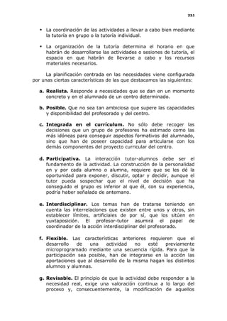 225
 La coordinación de las actividades a llevar a cabo bien mediante
la tutoría en grupo o la tutoría individual.
 La organización de la tutoría determina el horario en que
habrán de desarrollarse las actividades o sesiones de tutoría, el
espacio en que habrán de llevarse a cabo y los recursos
materiales necesarios.
La planificación centrada en las necesidades viene configurada
por unas ciertas características de las que destacamos las siguientes:
a. Realista. Responde a necesidades que se dan en un momento
concreto y en el alumnado de un centro determinado.
b. Posible. Que no sea tan ambiciosa que supere las capacidades
y disponibilidad del profesorado y del centro.
c. Integrada en el currículum. No sólo debe recoger las
decisiones que un grupo de profesores ha estimado como las
más idóneas para conseguir aspectos formativos del alumnado,
sino que han de poseer capacidad para articularse con los
demás componentes del proyecto curricular del centro.
d. Participativa. La interacción tutor-alumnos debe ser el
fundamento de la actividad. La construcción de la personalidad
en y por cada alumno o alumna, requiere que se les dé la
oportunidad para exponer, discutir, optar y decidir, aunque el
tutor pueda sospechar que el nivel de decisión que ha
conseguido el grupo es inferior al que él, con su experiencia,
podría haber señalado de antemano.
e. Interdisciplinar. Los temas han de tratarse teniendo en
cuenta las interrelaciones que existen entre unos y otros, sin
establecer límites, artificiales de por sí, que los sitúen en
yuxtaposición. El profesor-tutor asumirá el papel de
coordinador de la acción interdisciplinar del profesorado.
f. Flexible. Las características anteriores requieren que el
desarrollo de una actividad no esté previamente
microprogramado mediante una secuencia rígida. Para que la
participación sea posible, han de integrarse en la acción las
aportaciones que al desarrollo de la misma hagan los distintos
alumnos y alumnas.
g. Revisable. El principio de que la actividad debe responder a la
necesidad real, exige una valoración continua a lo largo del
proceso y, consecuentemente, la modificación de aquellos
 