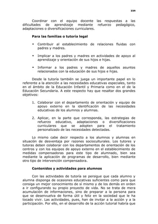 229
Coordinar con el equipo docente las respuestas a las
dificultades de aprendizaje mediante refuerzo pedagógico,
adaptaciones o diversificaciones curriculares.
Para las familias o tutoría legal
 Contribuir al establecimiento de relaciones fluidas con
padres y madres.
 Implicar a los padres y madres en actividades de apoyo al
aprendizaje y orientación de sus hijos e hijas.
 Informar a los padres y madres de aquellos asuntos
relacionados con la educación de sus hijos e hijas.
Desde la tutoría también se juega un importante papel en lo
referente a la atención a las necesidades educativas especiales, tanto
en el ámbito de la Educación Infantil y Primaria como en el de la
Educación Secundaria. A este respecto hay que resaltar dos grandes
objetivos:
1. Colaborar con el departamento de orientación y equipo de
apoyo externo en la identificación de las necesidades
educativas de los alumnos y alumnas.
2. Aplicar, en la parte que corresponda, las estrategias de
refuerzo educativo, adaptaciones o diversificaciones
curriculares que se adopten para el tratamiento
personalizado de las necesidades detectadas.
Lo mismo cabe decir respecto a los alumnos y alumnas en
situación de desventaja por razones socioculturales. Los tutores y
tutoras deben colaborar con los departamentos de orientación de los
centros y con los equipos de apoyo externo en el establecimiento de
medidas compensadoras para este tipo de alumnado, bien sea
mediante la aplicación de programas de desarrollo, bien mediante
otro tipo de intervención compensadora.
Contenidos y actividades para alumnos
Con las actividades de tutoría se persigue que cada alumno y
alumna disponga de ocasiones educativas suficientes como para que
consiga un mejor conocimiento de sí mismo y de los demás en orden
a ir configurando su propio proyecto de vida. No se trata de mera
acumulación de informaciones, sino de preparar a la persona para
que se desenvuelva de forma útil y feliz en la sociedad que le ha
tocado vivir. Las actividades, pues, han de invitar a la acción y a la
participación. Por ello, en el desarrollo de la acción tutorial habría que
 
