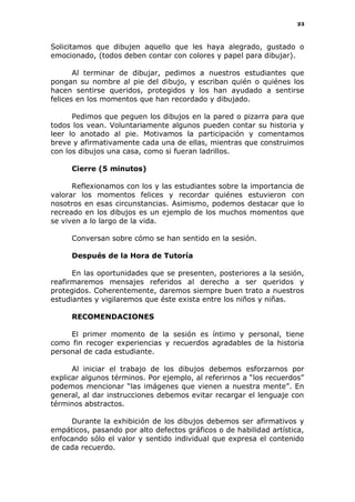 23
Solicitamos que dibujen aquello que les haya alegrado, gustado o
emocionado, (todos deben contar con colores y papel para dibujar).
Al terminar de dibujar, pedimos a nuestros estudiantes que
pongan su nombre al pie del dibujo, y escriban quién o quiénes los
hacen sentirse queridos, protegidos y los han ayudado a sentirse
felices en los momentos que han recordado y dibujado.
Pedimos que peguen los dibujos en la pared o pizarra para que
todos los vean. Voluntariamente algunos pueden contar su historia y
leer lo anotado al pie. Motivamos la participación y comentamos
breve y afirmativamente cada una de ellas, mientras que construimos
con los dibujos una casa, como si fueran ladrillos.
Cierre (5 minutos)
Reflexionamos con los y las estudiantes sobre la importancia de
valorar los momentos felices y recordar quiénes estuvieron con
nosotros en esas circunstancias. Asimismo, podemos destacar que lo
recreado en los dibujos es un ejemplo de los muchos momentos que
se viven a lo largo de la vida.
Conversan sobre cómo se han sentido en la sesión.
Después de la Hora de Tutoría
En las oportunidades que se presenten, posteriores a la sesión,
reafirmaremos mensajes referidos al derecho a ser queridos y
protegidos. Coherentemente, daremos siempre buen trato a nuestros
estudiantes y vigilaremos que éste exista entre los niños y niñas.
RECOMENDACIONES
El primer momento de la sesión es íntimo y personal, tiene
como fin recoger experiencias y recuerdos agradables de la historia
personal de cada estudiante.
Al iniciar el trabajo de los dibujos debemos esforzarnos por
explicar algunos términos. Por ejemplo, al referirnos a “los recuerdos”
podemos mencionar “las imágenes que vienen a nuestra mente”. En
general, al dar instrucciones debemos evitar recargar el lenguaje con
términos abstractos.
Durante la exhibición de los dibujos debemos ser afirmativos y
empáticos, pasando por alto defectos gráficos o de habilidad artística,
enfocando sólo el valor y sentido individual que expresa el contenido
de cada recuerdo.
 
