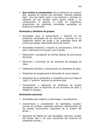 231
 Que inviten al compromiso: No es suficiente con suponer
que, después de realizar una actividad, “siempre quedará
algo”, sino que deben poner a los alumnos y alumnas en
situación de que decidan sobre alguna opción y se
comprometan a seguirla. A modo de sugerencia,
proponemos las siguientes actividades agrupadas en
bloques de contenidos:
Animación y dinámica de grupos.
 Actividades para el conocimiento y atención de los
problemas personales de los alumnos y alumnas en su
integración dentro del grupo y los originados fuera del
centro que tengan repercusión dentro del mismo.
 Actividades tendentes a mejorar la comunicación, clima de
aula y relaciones en el grupo y con el grupo.
 Elaboración y aprobación de normas básicas de convivencia
del grupo.
 Definición y concreción de las funciones del delegado de
clase.
 Celebración periódica y dinamización de asambleas de clase.
 Programas de acogida para el alumnado de nuevo ingreso.
 Asignación de un compañero o compañera para que haga de
“guía” o “anfitrión” durante los primeros días.
 Conocimiento y aplicación de dinámicas de grupos
apropiadas para el desarrollo de las reuniones de clase y
trabajo en equipos.
Orientación personal.
 Actividades para mejorar la autoimagen y la autoestima.
 Conocimiento y consolidación de habilidades sociales:
normas de cortesía, conductas asertivas, afianzamiento de
las propias convicciones, superación de la presión del
grupo,...
 Desarrollo de hábitos de vida saludables: aficiones, empleo
del tiempo libre y de ocio, prevención del consumo de
sustancias nocivas,...
 