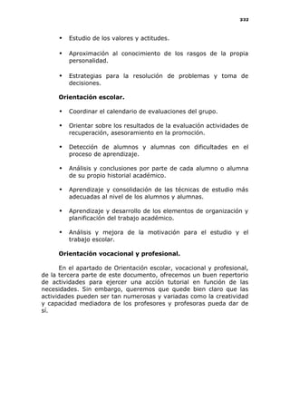 232
 Estudio de los valores y actitudes.
 Aproximación al conocimiento de los rasgos de la propia
personalidad.
 Estrategias para la resolución de problemas y toma de
decisiones.
Orientación escolar.
 Coordinar el calendario de evaluaciones del grupo.
 Orientar sobre los resultados de la evaluación actividades de
recuperación, asesoramiento en la promoción.
 Detección de alumnos y alumnas con dificultades en el
proceso de aprendizaje.
 Análisis y conclusiones por parte de cada alumno o alumna
de su propio historial académico.
 Aprendizaje y consolidación de las técnicas de estudio más
adecuadas al nivel de los alumnos y alumnas.
 Aprendizaje y desarrollo de los elementos de organización y
planificación del trabajo académico.
 Análisis y mejora de la motivación para el estudio y el
trabajo escolar.
Orientación vocacional y profesional.
En el apartado de Orientación escolar, vocacional y profesional,
de la tercera parte de este documento, ofrecemos un buen repertorio
de actividades para ejercer una acción tutorial en función de las
necesidades. Sin embargo, queremos que quede bien claro que las
actividades pueden ser tan numerosas y variadas como la creatividad
y capacidad mediadora de los profesores y profesoras pueda dar de
sí.
 