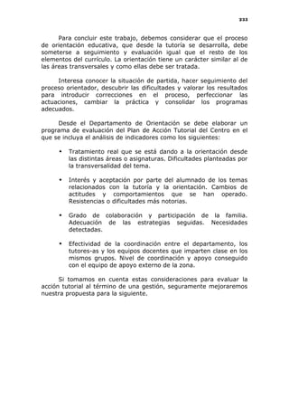 233
Para concluir este trabajo, debemos considerar que el proceso
de orientación educativa, que desde la tutoría se desarrolla, debe
someterse a seguimiento y evaluación igual que el resto de los
elementos del currículo. La orientación tiene un carácter similar al de
las áreas transversales y como ellas debe ser tratada.
Interesa conocer la situación de partida, hacer seguimiento del
proceso orientador, descubrir las dificultades y valorar los resultados
para introducir correcciones en el proceso, perfeccionar las
actuaciones, cambiar la práctica y consolidar los programas
adecuados.
Desde el Departamento de Orientación se debe elaborar un
programa de evaluación del Plan de Acción Tutorial del Centro en el
que se incluya el análisis de indicadores como los siguientes:
 Tratamiento real que se está dando a la orientación desde
las distintas áreas o asignaturas. Dificultades planteadas por
la transversalidad del tema.
 Interés y aceptación por parte del alumnado de los temas
relacionados con la tutoría y la orientación. Cambios de
actitudes y comportamientos que se han operado.
Resistencias o dificultades más notorias.
 Grado de colaboración y participación de la familia.
Adecuación de las estrategias seguidas. Necesidades
detectadas.
 Efectividad de la coordinación entre el departamento, los
tutores-as y los equipos docentes que imparten clase en los
mismos grupos. Nivel de coordinación y apoyo conseguido
con el equipo de apoyo externo de la zona.
Si tomamos en cuenta estas consideraciones para evaluar la
acción tutorial al término de una gestión, seguramente mejoraremos
nuestra propuesta para la siguiente.
 