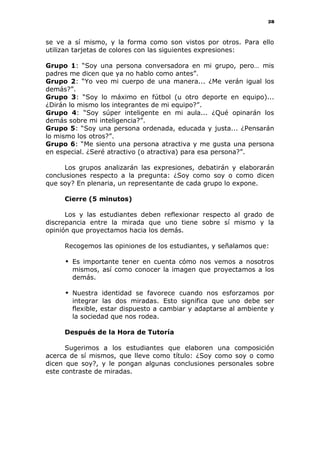 28
se ve a sí mismo, y la forma como son vistos por otros. Para ello
utilizan tarjetas de colores con las siguientes expresiones:
Grupo 1: “Soy una persona conversadora en mi grupo, pero… mis
padres me dicen que ya no hablo como antes”.
Grupo 2: “Yo veo mi cuerpo de una manera... ¿Me verán igual los
demás?”.
Grupo 3: “Soy lo máximo en fútbol (u otro deporte en equipo)...
¿Dirán lo mismo los integrantes de mi equipo?”.
Grupo 4: “Soy súper inteligente en mi aula... ¿Qué opinarán los
demás sobre mi inteligencia?”.
Grupo 5: “Soy una persona ordenada, educada y justa... ¿Pensarán
lo mismo los otros?”.
Grupo 6: “Me siento una persona atractiva y me gusta una persona
en especial. ¿Seré atractivo (o atractiva) para esa persona?”.
Los grupos analizarán las expresiones, debatirán y elaborarán
conclusiones respecto a la pregunta: ¿Soy como soy o como dicen
que soy? En plenaria, un representante de cada grupo lo expone.
Cierre (5 minutos)
Los y las estudiantes deben reflexionar respecto al grado de
discrepancia entre la mirada que uno tiene sobre sí mismo y la
opinión que proyectamos hacia los demás.
Recogemos las opiniones de los estudiantes, y señalamos que:
 Es importante tener en cuenta cómo nos vemos a nosotros
mismos, así como conocer la imagen que proyectamos a los
demás.
 Nuestra identidad se favorece cuando nos esforzamos por
integrar las dos miradas. Esto significa que uno debe ser
flexible, estar dispuesto a cambiar y adaptarse al ambiente y
la sociedad que nos rodea.
Después de la Hora de Tutoría
Sugerimos a los estudiantes que elaboren una composición
acerca de sí mismos, que lleve como título: ¿Soy como soy o como
dicen que soy?, y le pongan algunas conclusiones personales sobre
este contraste de miradas.
 