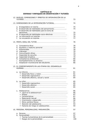4
CAPÍTULO II
ESFERAS Y ENFOQUES DE ORIENTACIÓN Y TUTORÍA
12. NIVELES, DIMENSIONES Y ÁMBITOS DE INTERVENCIÓN DE LA
TUTORÍA……………………………………………………………………………………… 73
13. DIMENSIONES DE LA INTERVENCIÓN TUTORIAL…………………………. 74
a. El diagnóstico en tutoría……………………………………………………… 74
b. El desarrollo de habilidades del pensamiento……………………….. 74
c. El desarrollo de habilidades para la toma de
decisiones……………………………………………………………………………… 75
d. El desarrollo de habilidades socio-afectivas……………………………. 75
e. La información en tutorías……………………………………………………… 76
f. La vinculación en tutorías………………………………………………………… 77
14. PERFIL IDEAL DEL TUTOR……………………………………………………………… 78
a. Consistencia ética…………………………………………………………………… 78
b. Equilibrio y madurez personal………………………………………………… 78
c. Autenticidad…………………………………………………………………………… 78
d. Liderazgo………………………………………………………………………………… 79
e. Comunicación eficaz………………………………………………………………… 79
f. Capacidad de escucha……………………………………………………………… 79
g. Capacidad empática………………………………………………………………… 79
h. Competencia profesional………………………………………………………… 80
i. Acompañamiento no directivo……………………………………………….. 80
j. Aceptación incondicional del estudiante…………………………………… 80
15. EL COMPORTAMIENTO EN LAS ETAPAS DEL DESARROLLO
HUMANO………………………………………………………………………………………… 81
a. La infancia………………………………………………………………………………… 81
 Desarrollo físico y motor……………………………………………………… 81
 Desarrollo cognoscitivo……………………………………………………… 82
 Desarrollo afectivo, sexual y social……………………………………. 84
b. La niñez…………………………………………………………………………………… 85
 Desarrollo cognoscitivo………………………………………………………… 85
 Desarrollo afectivo……………………………………………………………… 85
 Desarrollo social………………………………………………………………… 85
c. Adolescencia……………………………………………………………………………… 86
 ¿Qué es la adolescencia?............................................... 86
 Etapas………………………………………………………………………………… 87
 Características……………………………………………………………………… 87
 Maduración sexual……………………………………………………………… 86
 Crecimiento y desarrollo……………………………………………………… 90
 Otros cambios físicos…………………………………………………………… 91
 Atención del adolescente……………………………………………………… 93
 Factores de riesgo en adolescentes…………………………………… 94
16. PERSONA, PERSONALIDAD, MADURACIÓN…………………………………… 97
a. Persona…………………………………………………………………………………… 97
b. Personalidad……………………………………………………………………………… 97
 Teorías humanísticas de la personalidad…………………………… 99
 Rasgos de la personalidad………………………………………………… 100
 