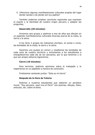 43
5. ¿Menciona algunas manifestaciones culturales propias del lugar
donde naciste o de donde son tus padres?
También podemos emplear canciones regionales que expresen
el orgullo y la identidad de nuestro origen peruano y adaptar las
preguntas.
Desarrollo (20 minutos)
Armamos seis grupos y pedimos a tres de ellos que dibujen en
un papelote manifestaciones culturales diversas acerca de la costa, la
sierra y la selva.
A los otros 3 grupos les indicamos escriban, en prosa o verso,
las bondades de la costa, la sierra y la selva.
Hacemos una puesta en común y resaltamos las bondades de
cada zona de nuestro territorio y exhortamos a los estudiantes a
enorgullecernos cada día de ser peruanos, por lo que tenemos y lo
que con propio esfuerzo lograremos.
Cierre (10 minutos)
Para terminar, pedimos opiniones sobre lo trabajado y lo
registramos en un papelote a manera de conclusión.
Finalizamos cantando juntos: “Esta es mi tierra”.
Después de la Hora de Tutoría
Pedimos a nuestros estudiantes que elaboren un periódico
mural: “Soy peruano, ¡qué viva el Perú!” con poemas, dibujos, fotos,
artículos, etc. sobre el tema.
 