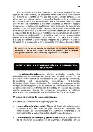 68
En conclusión, todos los docentes y, de forma especial los que
ejercen la labor tutorial, se presentan como una pieza clave dentro
del sistema de orientación, ya que son quienes mejor conocen a su
alumnado, son quienes deben orientarles directamente y constituyen
el lazo de unión entre alumnado-escuela y familia-escuela. Por todo
ello, hemos de reaprender a enseñar, aplicando al máximo nuestra
imaginación y autonomía profesional para organizar la experiencia
escolar como una experiencia relevante para nuestro alumnado, con
una función educativa y orientadora (ayudar a resolver las demandas
e inquietudes de los discentes, facilitando su integración en el grupo y
fomentando su participación en actividades del centro), y, coordinada
con el resto de profesionales, tanto internos como externos al centro.
Se trata de formar la personalidad integral del alumnado, haciendo
hincapié en la prevención y en el desarrollo (Fernández Ranea, 2009).
La psicopedagogía, como ciencia aplicada, estudia los
comportamientos humanos en situaciones socioeducativas. En su
desarrollo como ciencia se interrelaciona con la psicología evolutiva,
la psicología del aprendizaje, la sociología, la didáctica,
la epistemología, la psicolingüística. Sus aportes son relevantes en los
campos de la pedagogía y en los campos de la educación especial por
su concepción inclusora frente a la diversidad; en terapias educativas,
diseño curricular, diseño de programas educativos y políticas
educativas, sobre todo en el proceso de enseñanza - aprendizaje.
Principales ámbitos de la psicopedagogía
Las áreas de trabajo de la Psicopedagogía son:
 La atención a la diversidad: Abarca el desarrollo, adaptación e
implementación de metodologías didácticas teniendo en
consideración las características del alumnado inherentes a su
heterogeneidad y sus necesidades educativas particulares.
 La orientación académica y profesional: Busca la potenciación
de la madurez vocacional en el alumnado trabajando en su
El objetivo de la acción tutorial es contribuir al desarrollo integral del
alumnado a fin de que alcance un nivel de madurez que le permita
incorporarse de forma activa, creativa y responsable a la sociedad.
¿CÓMO ACTÚA LA PSICOPEDAGOGÍA EN LA ORIENTACIÓN
EDUCATIVA?
 