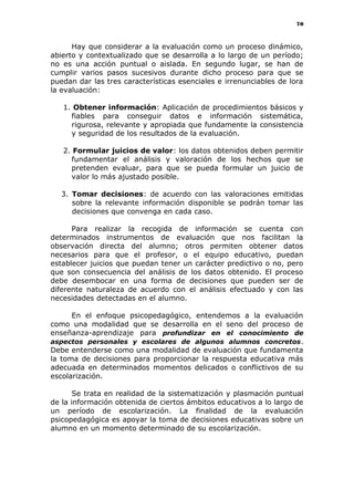 70
Hay que considerar a la evaluación como un proceso dinámico,
abierto y contextualizado que se desarrolla a lo largo de un período;
no es una acción puntual o aislada. En segundo lugar, se han de
cumplir varios pasos sucesivos durante dicho proceso para que se
puedan dar las tres características esenciales e irrenunciables de lora
la evaluación:
1. Obtener información: Aplicación de procedimientos básicos y
fiables para conseguir datos e información sistemática,
rigurosa, relevante y apropiada que fundamente la consistencia
y seguridad de los resultados de la evaluación.
2. Formular juicios de valor: los datos obtenidos deben permitir
fundamentar el análisis y valoración de los hechos que se
pretenden evaluar, para que se pueda formular un juicio de
valor lo más ajustado posible.
3. Tomar decisiones: de acuerdo con las valoraciones emitidas
sobre la relevante información disponible se podrán tomar las
decisiones que convenga en cada caso.
Para realizar la recogida de información se cuenta con
determinados instrumentos de evaluación que nos facilitan la
observación directa del alumno; otros permiten obtener datos
necesarios para que el profesor, o el equipo educativo, puedan
establecer juicios que puedan tener un carácter predictivo o no, pero
que son consecuencia del análisis de los datos obtenido. El proceso
debe desembocar en una forma de decisiones que pueden ser de
diferente naturaleza de acuerdo con el análisis efectuado y con las
necesidades detectadas en el alumno.
En el enfoque psicopedagógico, entendemos a la evaluación
como una modalidad que se desarrolla en el seno del proceso de
enseñanza-aprendizaje para profundizar en el conocimiento de
aspectos personales y escolares de algunos alumnos concretos.
Debe entenderse como una modalidad de evaluación que fundamenta
la toma de decisiones para proporcionar la respuesta educativa más
adecuada en determinados momentos delicados o conflictivos de su
escolarización.
Se trata en realidad de la sistematización y plasmación puntual
de la información obtenida de ciertos ámbitos educativos a lo largo de
un período de escolarización. La finalidad de la evaluación
psicopedagógica es apoyar la toma de decisiones educativas sobre un
alumno en un momento determinado de su escolarización.
 