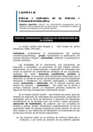 73
CAPÍTULO II
Esferas y Enfoques de la Tutoría y
Orientación Educativa
La acción tutorial está dirigida a tres niveles de acción
(Bisquerra, 1998: 149-165):
individuos, pretendiendo la individualización del proceso
enseñanza/aprendizaje; grupo, favoreciendo la potenciación del
proceso educativo integral; comunidad, mediando y coordinando el
proceso educativo.
Las finalidades de la intervención, son preventivas, de
desarrollo y remediales. La prevención en este modelo consiste,
básicamente, en la implementación y desarrollo de estrategias que
eviten la aparición de problemáticas alrededor de los estudiantes,
pudiendo ser estas: humanas, académicas, sociales y
administrativas. La prevención está íntimamente relacionada con el
desarrollo, en donde se centran las acciones para que los estudiantes
descubran y fortalezcan sus distintas capacidades y habilidades.
Juntos, prevención y desarrollo, son el vehículo esencial para
reducir las acciones remediales, las cuales son la última y
primera instancia cuando un estudiante presenta problemas en
alguna de las áreas de desarrollo y desempeño escolar.
En el modelo tutorial existen seis ámbitos de acción, para los
ámbitos de desarrollo de habilidades del pensamiento, desarrollo de
habilidades para la toma de decisiones y desarrollo de habilidades
socioafectivas se ha decidido usar una misma unidad conceptual:
desarrollo de habilidades. Se pudieron usar los conceptos de
Enseñar a pensar, decidir, relacionarse, respectivamente, lo cual es
igualmente válido en algunos modelos de acción tutorial. El que en
este modelo se use “desarrollo de habilidades” se fundamenta en dos
puntos que emanan de las teorías subyacentes:
a. Los humanos están en un proceso de continuo desarrollo y
evolución, y por tanto las acciones de los distintos agentes
Objetivo específico: Adquirir los conocimientos propedéuticos que
requiere el futuro docente para su tarea tutorial – orientadora en talleres
tutoriales para aplicarlos en su gestión docente.
NIVELES, DIMENSIONES Y ÁMBITOS DE INTERVENCIÓN DE
LA TUTORÍA
 