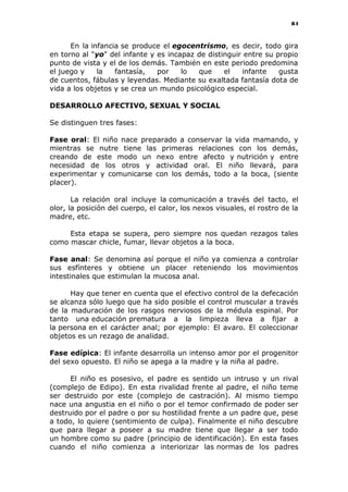 84
En la infancia se produce el egocentrismo, es decir, todo gira
en torno al "yo" del infante y es incapaz de distinguir entre su propio
punto de vista y el de los demás. También en este periodo predomina
el juego y la fantasía, por lo que el infante gusta
de cuentos, fábulas y leyendas. Mediante su exaltada fantasía dota de
vida a los objetos y se crea un mundo psicológico especial.
DESARROLLO AFECTIVO, SEXUAL Y SOCIAL
Se distinguen tres fases:
Fase oral: El niño nace preparado a conservar la vida mamando, y
mientras se nutre tiene las primeras relaciones con los demás,
creando de este modo un nexo entre afecto y nutrición y entre
necesidad de los otros y actividad oral. El niño llevará, para
experimentar y comunicarse con los demás, todo a la boca, (siente
placer).
La relación oral incluye la comunicación a través del tacto, el
olor, la posición del cuerpo, el calor, los nexos visuales, el rostro de la
madre, etc.
Esta etapa se supera, pero siempre nos quedan rezagos tales
como mascar chicle, fumar, llevar objetos a la boca.
Fase anal: Se denomina así porque el niño ya comienza a controlar
sus esfínteres y obtiene un placer reteniendo los movimientos
intestinales que estimulan la mucosa anal.
Hay que tener en cuenta que el efectivo control de la defecación
se alcanza sólo luego que ha sido posible el control muscular a través
de la maduración de los rasgos nerviosos de la médula espinal. Por
tanto una educación prematura a la limpieza lleva a fijar a
la persona en el carácter anal; por ejemplo: El avaro. El coleccionar
objetos es un rezago de analidad.
Fase edípica: El infante desarrolla un intenso amor por el progenitor
del sexo opuesto. El niño se apega a la madre y la niña al padre.
El niño es posesivo, el padre es sentido un intruso y un rival
(complejo de Edipo). En esta rivalidad frente al padre, el niño teme
ser destruido por este (complejo de castración). Al mismo tiempo
nace una angustia en el niño o por el temor confirmado de poder ser
destruido por el padre o por su hostilidad frente a un padre que, pese
a todo, lo quiere (sentimiento de culpa). Finalmente el niño descubre
que para llegar a poseer a su madre tiene que llegar a ser todo
un hombre como su padre (principio de identificación). En esta fases
cuando el niño comienza a interiorizar las normas de los padres
 