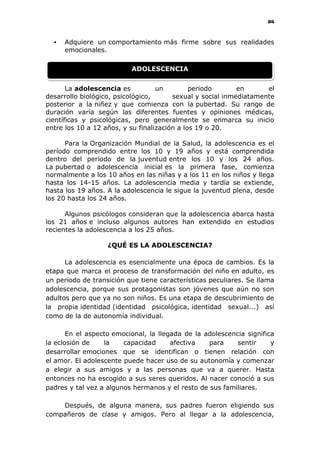 86
 Adquiere un comportamiento más firme sobre sus realidades
emocionales.
La adolescencia es un periodo en el
desarrollo biológico, psicológico, sexual y social inmediatamente
posterior a la niñez y que comienza con la pubertad. Su rango de
duración varía según las diferentes fuentes y opiniones médicas,
científicas y psicológicas, pero generalmente se enmarca su inicio
entre los 10 a 12 años, y su finalización a los 19 o 20.
Para la Organización Mundial de la Salud, la adolescencia es el
período comprendido entre los 10 y 19 años y está comprendida
dentro del período de la juventud entre los 10 y los 24 años.
La pubertad o adolescencia inicial es la primera fase, comienza
normalmente a los 10 años en las niñas y a los 11 en los niños y llega
hasta los 14-15 años. La adolescencia media y tardía se extiende,
hasta los 19 años. A la adolescencia le sigue la juventud plena, desde
los 20 hasta los 24 años.
Algunos psicólogos consideran que la adolescencia abarca hasta
los 21 años e incluso algunos autores han extendido en estudios
recientes la adolescencia a los 25 años.
¿QUÉ ES LA ADOLESCENCIA?
La adolescencia es esencialmente una época de cambios. Es la
etapa que marca el proceso de transformación del niño en adulto, es
un período de transición que tiene características peculiares. Se llama
adolescencia, porque sus protagonistas son jóvenes que aún no son
adultos pero que ya no son niños. Es una etapa de descubrimiento de
la propia identidad (identidad psicológica, identidad sexual...) así
como de la de autonomía individual.
En el aspecto emocional, la llegada de la adolescencia significa
la eclosión de la capacidad afectiva para sentir y
desarrollar emociones que se identifican o tienen relación con
el amor. El adolescente puede hacer uso de su autonomía y comenzar
a elegir a sus amigos y a las personas que va a querer. Hasta
entonces no ha escogido a sus seres queridos. Al nacer conoció a sus
padres y tal vez a algunos hermanos y el resto de sus familiares.
Después, de alguna manera, sus padres fueron eligiendo sus
compañeros de clase y amigos. Pero al llegar a la adolescencia,
ADOLESCENCIA
 