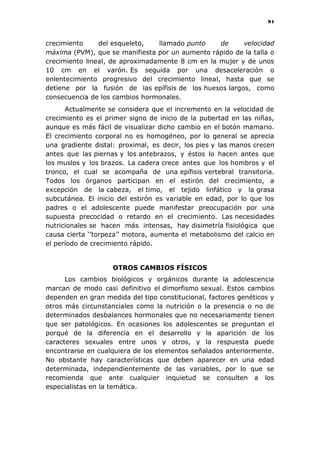 91
crecimiento del esqueleto, llamado punto de velocidad
máxima (PVM), que se manifiesta por un aumento rápido de la talla o
crecimiento lineal, de aproximadamente 8 cm en la mujer y de unos
10 cm en el varón. Es seguida por una desaceleración o
enlentecimiento progresivo del crecimiento lineal, hasta que se
detiene por la fusión de las epífisis de los huesos largos, como
consecuencia de los cambios hormonales.
Actualmente se considera que el incremento en la velocidad de
crecimiento es el primer signo de inicio de la pubertad en las niñas,
aunque es más fácil de visualizar dicho cambio en el botón mamario.
El crecimiento corporal no es homogéneo, por lo general se aprecia
una gradiente distal: proximal, es decir, los pies y las manos crecen
antes que las piernas y los antebrazos, y éstos lo hacen antes que
los muslos y los brazos. La cadera crece antes que los hombros y el
tronco, el cual se acompaña de una epífisis vertebral transitoria.
Todos los órganos participan en el estirón del crecimiento, a
excepción de la cabeza, el timo, el tejido linfático y la grasa
subcutánea. El inicio del estirón es variable en edad, por lo que los
padres o el adolescente puede manifestar preocupación por una
supuesta precocidad o retardo en el crecimiento. Las necesidades
nutricionales se hacen más intensas, hay disimetría fisiológica que
causa cierta „‟torpeza‟‟ motora, aumenta el metabolismo del calcio en
el período de crecimiento rápido.
OTROS CAMBIOS FÍSICOS
Los cambios biológicos y orgánicos durante la adolescencia
marcan de modo casi definitivo el dimorfismo sexual. Estos cambios
dependen en gran medida del tipo constitucional, factores genéticos y
otros más circunstanciales como la nutrición o la presencia o no de
determinados desbalances hormonales que no necesariamente tienen
que ser patológicos. En ocasiones los adolescentes se preguntan el
porqué de la diferencia en el desarrollo y la aparición de los
caracteres sexuales entre unos y otros, y la respuesta puede
encontrarse en cualquiera de los elementos señalados anteriormente.
No obstante hay características que deben aparecer en una edad
determinada, independientemente de las variables, por lo que se
recomienda que ante cualquier inquietud se consulten a los
especialistas en la temática.
 