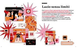 52 53
Lazio senza limiti
Con Lazio in Tour i giovani dai 16 ai 25 anni possono
viaggiare gratuitamente in estate per 30 giorni su
treni e autobus Cotral in tutto il territorio regionale.
Un’occasione imperdibile per stimolare l’utilizzo
del trasporto pubblico e per accedere
a un ricchissimo patrimonio storico, culturale
e naturalistico, diffuso tra aree celebri e piccole
località tutte da scoprire.
LAZIO IN TOUR
 