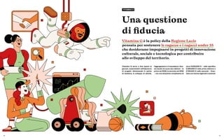 16 17
Una questione
di fiducia
Vitamina G è la policy della Regione Lazio
pensata per sostenere le ragazze e i ragazzi under 35
che desiderano impegnarsi in progetti di innovazione
culturale, sociale e tecnologica per contribuire
allo sviluppo del territorio.
VITAMINA G
Vitamina G serve a fare spazio ai
giovani, sostenendoli nell’ideazione
di progetti, alimentando lo spirito
di iniziativa, lo sviluppo di attività,
l’aggregazione e il mutualismo. Que-
sto bando ha avuto due edizioni – la
prima nel 2020, la seconda nel 2022
– con una dotazione complessiva di
circa 5.000.000 € – nello specifico
2.300.000 € nella prima edizione e
2.750.000 € nella seconda – finan-
ziata con risorse regionali e nazionali.
 