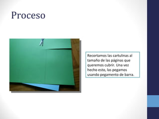 Proceso
Recortamos las cartulinas al
tamaño de las páginas que
queremos cubrir. Una vez
hecho esto, las pegamos
usando pegamento de barra.