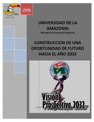 2009


         UNIVERSIDAD DE LA
            AMAZONIA
          Ministerio de Educación Nacional



        CONSTRUCCION DE UNA
       OPORTUNIDAD DE FUTURO
          HACIA EL AÑO 2032
 