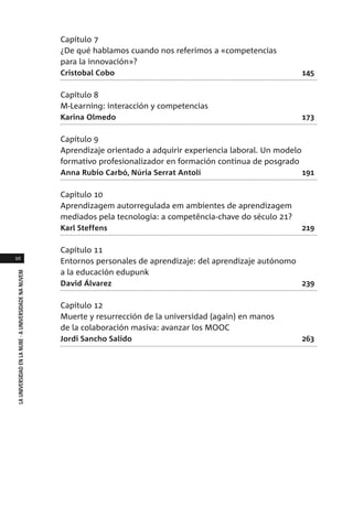 10
LAUNIVERSIDADENLANUBE·AUNIVERSIDADENANUVEM
Capítulo 7
¿De qué hablamos cuando nos referimos a «competencias
para la innovación»?
Cristobal Cobo 145
Capítulo 8
M-Learning: interacción y competencias
Karina Olmedo 173
Capítulo 9
Aprendizaje orientado a adquirir experiencia laboral. Un modelo
formativo profesionalizador en formación continua de posgrado
Anna Rubio Carbó, Núria Serrat Antolí 191
Capítulo 10
Aprendizagem autorregulada em ambientes de aprendizagem
mediados pela tecnologia: a competência-chave do século 21?
Karl Steffens 219
Capítulo 11
Entornos personales de aprendizaje: del aprendizaje autónomo
a la educación edupunk
David Álvarez 239
Capítulo 12
Muerte y resurrección de la universidad (again) en manos
de la colaboración masiva: avanzar los MOOC
Jordi Sancho Salido 263
 