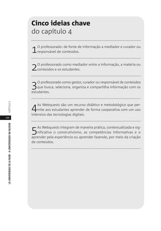 100
LAUNIVERSIDADENLANUBE·AUNIVERSIDADENANUVEMCAPÍTULO
Cinco ideias chave
do capítulo 4
1O professorado: de fonte de informação a mediador e curador ou
responsável de conteúdos.
2O professorado como mediador entre a informação, a matéria ou
conteúdos e os estudantes.
3O professorado como gestor, curador ou responsável de conteúdos
que busca, seleciona, organiza e compartilha informação com os
estudantes.
4As Webquests são um recurso didático e metodológico que per-
mite aos estudantes aprender de forma cooperativa com um uso
intensivo das tecnologias digitais.
5As Webquests integram de maneira prática, contextualizada e sig-
nificativa o construtivismo, as competências informativas e o
aprender pela experiência ou aprender fazendo, por meio da criação
de conteúdos.
 