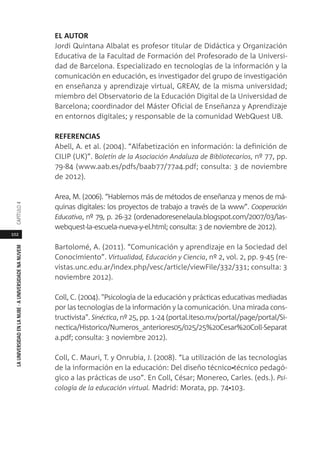 102
LAUNIVERSIDADENLANUBE·AUNIVERSIDADENANUVEMCAPÍTULO
EL AUTOR
Jordi Quintana Albalat es profesor titular de Didáctica y Organización
Educativa de la Facultad de Formación del Profesorado de la Universi-
dad de Barcelona. Especializado en tecnologías de la información y la
comunicación en educación, es investigador del grupo de investigación
en enseñanza y aprendizaje virtual, GREAV, de la misma universidad;
miembro del Observatorio de la Educación Digital de la Universidad de
Barcelona; coordinador del Máster Oficial de Enseñanza y Aprendizaje
en entornos digitales; y responsable de la comunidad WebQuest UB.
REFERENCIAS
Abell, A. et al. (2004). “Alfabetización en información: la definición de
CILIP (UK)”. Boletín de la Asociación Andaluza de Bibliotecarios, nº 77, pp.
79-84 (www.aab.es/pdfs/baab77/77a4.pdf; consulta: 3 de noviembre
de 2012).
Area, M. (2006). “Hablemos más de métodos de enseñanza y menos de má-
quinas digitales: los proyectos de trabajo a través de la www”. Cooperación
Educativa, nº 79, p. 26-32 (ordenadoresenelaula.blogspot.com/2007/03/las-
webquest-la-escuela-nueva-y-el.html; consulta: 3 de noviembre de 2012).
Bartolomé, A. (2011). “Comunicación y aprendizaje en la Sociedad del
Conocimiento”. Virtualidad, Educación y Ciencia, nº 2, vol. 2, pp. 9-45 (re-
vistas.unc.edu.ar/index.php/vesc/article/viewFile/332/331; consulta: 3
noviembre 2012).
Coll, C. (2004). "Psicología de la educación y prácticas educativas mediadas
por las tecnologías de la información y la comunicación. Una mirada cons-
tructivista". Sinéctica, nº 25, pp. 1-24 (portal.iteso.mx/portal/page/portal/Si-
nectica/Historico/Numeros_anteriores05/025/25%20Cesar%20Coll-Separat
a.pdf; consulta: 3 noviembre 2012).
Coll, C. Mauri, T. y Onrubia, J. (2008). “La utilización de las tecnologías
de la información en la educación: Del diseño técnico‐técnico pedagó-
gico a las prácticas de uso”. En Coll, César; Monereo, Carles. (eds.). Psi-
cología de la educación virtual. Madrid: Morata, pp. 74‐103.
 