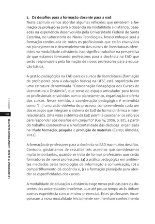 106
LAUNIVERSIDADENLANUBE·AUNIVERSIDADENANUVEMCAPÍTULO
1. Os desafios para a formação docente para a ead
Neste capitulo vamos abordar algumas reflexões que envolvem a for-
mação de professores para a docência na modalidade a distância, base-
adas na experiência desenvolvida pela Universidade Federal de Santa
Catarina, no Laboratório de Novas Tecnologias. Nosso enfoque será a
formação continuada de todos os profissionais que estão envolvidos
no planejamento e desenvolvimento dos cursos de licenciaturas ofere-
cidos na modalidade a distância. Isso significa trabalhar na perspectiva
de que estamos formando professores para a docência na EAD que
serão responsáveis pela formação de novos professores para a educa-
ção básica.
A gestão pedagógica na EAD para os cursos de licenciaturas (formação
de professores para a educação básica) na UFSC está organizada em
uma estrutura denominada “Coordenação Pedagógica dos Cursos de
Licenciatura a Distância”, que serve de espaço articulador para todos
os profissionais envolvidos com o planejamento, organização e oferta
dos cursos. Nesse sentido, a coordenação pedagógica é entendida
como “[...] uma visão sistêmica do processo, compreendendo cada um
dos espaços que integram o sistema de EaD de forma dinâmica e inter-
relacionada. Uma visão sistêmica da EaD permite coordenar os esforços
para responder aos desafios em conjunto” (Cerny, 2009, p. 97), a partir
do trabalho colaborativo e a horizontalidade das decisões organizada
na tríade formação, pesquisa e produção de materiais (Cerny; Almeida,
2012).
A formação de professores para a docência na EAD traz muitos desafios.
Contudo, gostaríamos de ressaltar três aspectos que consideramos
muito importantes, quando se trata de formar professores que serão
formadores de novos professores: (a) a prática pedagógica em ambien-
tes mediados pelas tecnologias de informação e comunicação, (b) o
compartilhamento da docência e, (c) a formação planejada para aten-
der as especificidades dos cursos.
A modalidade de educação a distância exige novas práticas para os do-
centes das universidades brasileiras, que até pouco tempo atrás tinham
apenas experiência com o ensino presencial. Estes professores incor-
poraram a nova modalidade inicialmente sem nenhum conhecimento
 