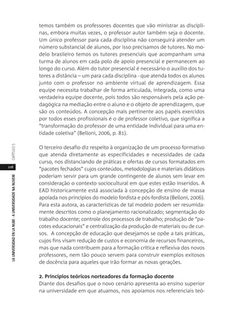 108
LAUNIVERSIDADENLANUBE·AUNIVERSIDADENANUVEMCAPÍTULO
temos também os professores docentes que vão ministrar as discipli-
nas, embora muitas vezes, o professor autor também seja o docente.
Um único professor para cada disciplina não conseguirá atender um
número substancial de alunos, por isso precisamos de tutores. No mo-
delo brasileiro temos os tutores presenciais que acompanham uma
turma de alunos em cada polo de apoio presencial e permanecem ao
longo do curso. Além do tutor presencial é necessário o auxílio dos tu-
tores a distância – um para cada disciplina - que atenda todos os alunos
junto com o professor no ambiente virtual de aprendizagem. Essa
equipe necessita trabalhar de forma articulada, integrada, como uma
verdadeira equipe docente, pois todos são responsáveis pela ação pe-
dagógica na mediação entre o aluno e o objeto de aprendizagem, que
são os conteúdos. A concepção mais pertinente aos papéis exercidos
por todos esses profissionais é o de professor coletivo, que significa a
“transformação do professor de uma entidade individual para uma en-
tidade coletiva” (Belloni, 2006, p. 81).
O terceiro desafio diz respeito à organização de um processo formativo
que atenda diretamente as especificidades e necessidades de cada
curso, nos distanciando de práticas e ofertas de cursos formatados em
“pacotes fechados” cujos conteúdos, metodologias e materiais didáticos
poderiam servir para um grande contingente de alunos sem levar em
consideração o contexto sociocultural em que estes estão inseridos. A
EAD historicamente está associada à concepção de ensino de massa
apoiada nos princípios do modelo fordista e pós-fordista (Belloni, 2006).
Para esta autora, as características de tal modelo podem ser resumida-
mente descritos como o planejamento racionalizado; segmentação do
trabalho docente; controle dos processos de trabalho; produção de “pa-
cotes educacionais” e centralização da produção de materiais ou de cur-
sos. A concepção de educação que desejamos se opõe a tais práticas,
cujos fins visam redução de custos e economia de recursos financeiros,
mas que nada contribuem para a formação crítica e reflexiva dos novos
professores, nem tão pouco servem para construir exemplos exitosos
de docência para aqueles que irão formar as novas gerações.
2. Princípios teóricos norteadores da formação docente
Diante dos desafios que o novo cenário apresenta ao ensino superior
na universidade em que atuamos, nos apoiamos nos referenciais teó-
 