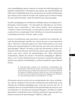 109
LAUNIVERSIDADENLANUBE·AUNIVERSIDADENANUVEMCAPÍTULO
ricos metodológicos que se inserem no campo da mídia-educação e no
trabalho colaborativo. Entendemos que apesar das especificidades da
EAD como modalidade de ensino, ela pertence ao campo da Educação,
que implica numa visão de mundo e de sujeitos que ao mesmo tempo
em que serão formados, serão formadores das novas gerações.
A prática pedagógica em ambientes mediados pelas tecnologias de in-
formação e comunicação – TIC não pode ser reduzidas ao uso instru-
mental, mas é necessário ir além dessa prática numa perspectiva
“criativa e crítica incentivando a construção de valores que favoreçam
a autonomia e a cooperação entre indivíduos na busca de solução para
a sociedade do futuro” (Gomes, 2002, p.120).
Formar os professores para exercerem a docência em ambientes vir-
tuais de aprendizagem significa ter clareza de que o mais importante
não é “dominar e valorizar apenas um novo instrumento ou um novo
sistema de representação do conhecimento, mas uma nova cultura da
aprendizagem” (Mauri, Onrubia, p.118). Isso transcende o caráter me-
ramente instrumental que mencionamos acima, pois significa compre-
ender essa nova cultura de aprendizagem em “duas dimensões
inseparáveis: objeto de estudo e ferramenta pedagógica” (Belloni,
2001, p.11). É nesse referencial que se inscreve o campo da mídia edu-
cação e seus aportes metodológicos, conforme explicam Lapa e Belloni
(2012):
A mídia-educação propõe uma perspectiva metodológica que
transcende o domínio da técnica e se ancora em uma concepção
construtivista, que concebe a educação como um processo ativo, de
formação do cidadão autônomo capaz de usar, como protagonista,
os meios de comunicação disponíveis para assegurar seus direitos e
ter uma participação ativa na sociedade (p. 177-178).
Precisamos construir junto com os coordenadores de cursos, professo-
res, tutores, designers instrucionais, profissionais do audiovisual, o sig-
nificado de mediação pedagógica por meio dos recursos das TIC. A
mediação deve ser compreendida como possibilidade de construir com
os estudantes um “processo de autoaprendizagem, centrado no sujeito
aprendente, considerado como indivíduo autônomo, capaz de gerir seu
próprio processo de aprendizagem” (Belloni, 2006, p.6).
 