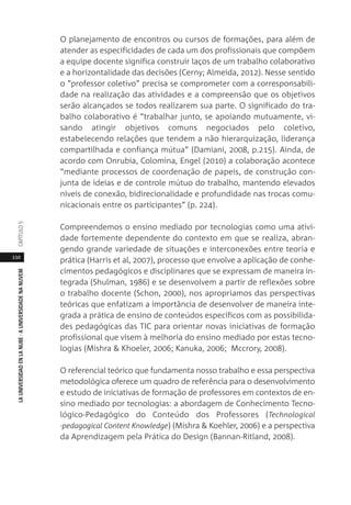 110
LAUNIVERSIDADENLANUBE·AUNIVERSIDADENANUVEMCAPÍTULO
O planejamento de encontros ou cursos de formações, para além de
atender as especificidades de cada um dos profissionais que compõem
a equipe docente significa construir laços de um trabalho colaborativo
e a horizontalidade das decisões (Cerny; Almeida, 2012). Nesse sentido
o “professor coletivo” precisa se comprometer com a corresponsabili-
dade na realização das atividades e a compreensão que os objetivos
serão alcançados se todos realizarem sua parte. O significado do tra-
balho colaborativo é “trabalhar junto, se apoiando mutuamente, vi-
sando atingir objetivos comuns negociados pelo coletivo,
estabelecendo relações que tendem a não hierarquização, liderança
compartilhada e confiança mútua” (Damiani, 2008, p.215). Ainda, de
acordo com Onrubia, Colomina, Engel (2010) a colaboração acontece
“mediante processos de coordenação de papeis, de construção con-
junta de ideias e de controle mútuo do trabalho, mantendo elevados
níveis de conexão, bidirecionalidade e profundidade nas trocas comu-
nicacionais entre os participantes” (p. 224).
Compreendemos o ensino mediado por tecnologias como uma ativi-
dade fortemente dependente do contexto em que se realiza, abran-
gendo grande variedade de situações e interconexões entre teoria e
prática (Harris et al, 2007), processo que envolve a aplicação de conhe-
cimentos pedagógicos e disciplinares que se expressam de maneira in-
tegrada (Shulman, 1986) e se desenvolvem a partir de reflexões sobre
o trabalho docente (Schon, 2000), nos apropriamos das perspectivas
teóricas que enfatizam a importância de desenvolver de maneira inte-
grada a prática de ensino de conteúdos específicos com as possibilida-
des pedagógicas das TIC para orientar novas iniciativas de formação
profissional que visem à melhoria do ensino mediado por estas tecno-
logias (Mishra & Khoeler, 2006; Kanuka, 2006; Mccrory, 2008).
O referencial teórico que fundamenta nosso trabalho e essa perspectiva
metodológica oferece um quadro de referência para o desenvolvimento
e estudo de iniciativas de formação de professores em contextos de en-
sino mediado por tecnologias: a abordagem de Conhecimento Tecno-
lógico-Pedagógico do Conteúdo dos Professores (Technological
-pedagogical Content Knowledge) (Mishra & Koehler, 2006) e a perspectiva
da Aprendizagem pela Prática do Design (Bannan-Ritland, 2008).
 