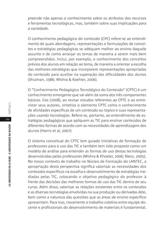 112
LAUNIVERSIDADENLANUBE·AUNIVERSIDADENANUVEMCAPÍTULO
preende não apenas o conhecimento sobre os atributos dos recursos
e ferramentas tecnológicas, mas, também sobre suas implicações para
a sociedade.
O conhecimento pedagógico do conteúdo (CPC) refere-se ao entendi-
mento de quais abordagens, representações e formulações de concei-
tos e estratégias pedagógicas se adéquam melhor ao ensino daquele
assunto e de como arranjar os temas de maneira a serem mais bem
compreendidos. Inclui, por exemplo, o conhecimento dos conceitos
prévios dos alunos em relação ao tema, de maneira a orientar a escolha
das melhores estratégias que incorporem representações apropriadas
do conteúdo para auxiliar na superação das dificuldades dos alunos
(Shulman, 1986; Mishra & Koehler, 2006).
O “Conhecimento Pedagógico Tecnológico do Conteúdo” (CPTC) é um
conhecimento emergente que vai além da soma dos três componentes
básicos. Cox (2008), ao revisar estudos referentes ao CPTC e ao entre-
vistar seus autores, sintetiza o elemento CPTC como o conhecimento
de atividades específicas de um conteúdo ou tópico e suas representa-
ções usando tecnologias. Refere-se, portanto, ao entendimento de es-
tratégias pedagógicas que apliquem as TIC para ensinar conteúdos de
diferentes formas de acordo com as necessidades de aprendizagem dos
alunos (Harris et al, 2007).
O sistema conceitual do CPTC tem guiado iniciativas de formação de
professores para o uso das TIC e também tem sido proposto como um
modelo de análise para entender as formas de uso destas tecnologias
desenvolvidas pelos professores (Mishra & Khoeler, 2006; Niess, 2005).
No nosso contexto de trabalho no Núcleo de Formação do LANTEC, a
apropriação desta perspectiva significa valorizar as necessidades dos
conteúdos específicos na escolha e desenvolvimento de estratégias me-
diadas pelas TIC, colocando o objetivo pedagógico do professor à
frente das decisões das melhores formas de uso das TIC dentro de seu
curso. Além disso, valorizar as relações existentes entre os conteúdos
e as diversas tecnologias envolvidas na sua produção ou derivadas dele,
bem como a natureza das questões que as áreas de ensino específico
apresentam. Para isso, novamente o trabalho coletivo entre equipe do-
cente e profissionais do desenvolvimento de materiais é fundamental.
 