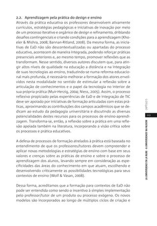 113
LAUNIVERSIDADENLANUBE·AUNIVERSIDADENANUVEMCAPÍTULO
2.2. Aprendizagem pela prática do design e ensino
Através da prática educativa os professores desenvolvem ativamente
currículos, estratégias pedagógicas e iniciativas de inovação por meio
de um processo iterativo e orgânico de design e refinamento, driblando
desafios contingenciais e criando condições para a aprendizagem (Kho-
eler & Mishra, 2008; Bannan-Ritland, 2008). Da mesma forma, as inicia-
tivas de EaD não são descontextualizadas ou apartadas do processo
educativo, acontecem de maneira integrada, podendo reforçar práticas
presenciais anteriores e, ao mesmo tempo, promover reflexões que as
transformam. Nesse sentido, diversos autores discutem que, para atin-
gir altos níveis de qualidade na educação a distância e na integração
de suas tecnologias ao ensino, traduzindo-se numa reforma educacio-
nal mais profunda, é necessário melhorar a formação dos atores envol-
vidos nesta modalidade no sentido de estimular a reflexão sobre a
articulação de conhecimentos e o papel da tecnologia no interior de
sua própria prática (Muir-Herzig, 2004; Niess, 2005). Assim, o processo
reflexivo propiciado pelas experiências de EaD e de integração de TIC
deve ser apoiado por iniciativas de formação articuladas com estas prá-
ticas, aproximando as contribuições dos campos acadêmicos que se de-
dicam ao estudo da pedagogia universitária e discutindo as diversas
potencialidades destes recursos para os processos de ensino-aprendi-
zagem. Transforma-se, então, a reflexão sobre a prática em uma refle-
xão apoiada também na literatura, incorporando a visão crítica sobre
os processos e prática educativos.
A defesa de processos de formação atrelados à prática está baseada no
entendimento de que os professores/tutores devem compreender e
aplicar novas metodologias e estratégias de ensino com base em seus
valores e crenças sobre as práticas de ensino e sobre o processo de
aprendizagem dos alunos, levando sempre em consideração as espe-
cificidades das áreas do conhecimento em que atuam, escolhendo e
desenvolvendo criticamente as possibilidades tecnológicas para seus
contextos de ensino (Wolf & Vasan, 2008).
Dessa forma, acreditamos que a formação para contextos de EaD não
pode ser entendida como sendo o incentivo à simples implementação
pelo professor/tutor de um produto ou processo exógeno. Os novos
modelos são incorporados ao longo de múltiplos ciclos de criação e
 