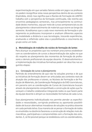 114
LAUNIVERSIDADENLANUBE·AUNIVERSIDADENANUVEMCAPÍTULO
experimentação em que variados fatores estão em jogo e os professo-
res podem ressignificar estas novas perspectivas dentro de seu contexto
(Espíndola, 2010). Isso significa que o Núcleo de Formação do LANTEC
trabalha com a perspectiva da formação continuada, não restrita aos
encontros pedagógicos semestrais, mas principalmente na continui-
dade destes momentos, seja por meio de cursos semipresenciais ou do
planejamento e desenvolvimento de materiais que ocorre ao longo do
semestre. Acreditamos que a cada novo momento de formação e pla-
nejamento os professores incorporam e analisam diferentes aspectos
da modalidade a distância e suas tecnologias, trocando experiências,
analisando e refletindo sobre elas e possibilitando o crescimento do
grupo como um todo.
3. Metodologias de trabalho do núcleo de formação do lantec
Para alcançar os propósitos que nos norteiam procuramos estabelecer
com os coordenadores de cursos a descentralização das ações no que
diz respeito ao planejamento dos momentos de formação de profes-
sores e demais profissionais da equipe docente. O desenvolvimento e
a implementação das iniciativas formativas podem ser descritas nas se-
guintes etapas:
3.1. Concepção do curso e planejamento
Partindo do entendimento de que não há soluções prontas e de que
as iniciativas de formação devem ser articuladas aos contextos reais de
atuação dos professores e tutores, os Núcleos de Formação e de Pro-
dução de Materiais, da Coordenação Pedagógica da EAD Licenciaturas,
em parceria com as coordenações de Cursos de Licenciaturas buscam
através do planejamento compartilhado a construção de ações que fa-
voreçam o trabalho colaborativo integrando todos os que fazem parte
da equipe docente e atinjam as necessidades formativas de cada curso.
Esse planejamento individualizado nos permite atender as especifici-
dades e necessidades, corrigindo problemas ou apontando possibili-
dades de buscar alternativas inovadoras de soluções na prática docente
em cada período letivo. Essa maneira de se pensar a formação de todos
os envolvidos na docência favoreceu a construção de relações mais de-
mocráticas, participativas e comprometidas com a formação dos estu-
dantes. E, só foi possível porque se estabeleceu com os coordenadores,
 