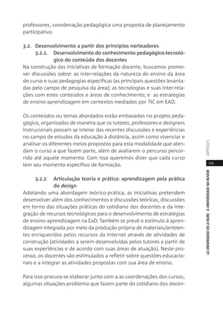 115
LAUNIVERSIDADENLANUBE·AUNIVERSIDADENANUVEMCAPÍTULO
professores, coordenação pedagógica uma proposta de planejamento
participativo.
3.2. Desenvolvimento a partir dos princípios norteadores
3.2.1. Desenvolvimento do conhecimento pedagógico-tecnoló-
gico do conteúdo dos docentes
Na construção das iniciativas de formação docente, buscamos promo-
ver discussões sobre: as inter-relações da natureza do ensino da área
do curso e suas pedagogias específicas (as principais questões levanta-
das pelo campo de pesquisa da área); as tecnologias e suas inter-rela-
ções com estes conteúdos e áreas de conhecimento; e as estratégias
de ensino-aprendizagem em contextos mediados por TIC em EAD.
Os conteúdos ou temas abordados estão embasados no projeto peda-
gógico, organizados de maneira que os tutores, professores e designers
instrucionais possam se interar das recentes discussões e experiências
no campo de estudos da educação à distância, assim como vivenciar e
analisar os diferentes meios propostos para esta modalidade que aten-
dam o curso a que fazem parte, além de avaliarem o percurso percor-
rido até aquele momento. Com isso queremos dizer que cada curso
tem seu momento específico de formação.
3.2.2 Articulação teoria e prática: aprendizagem pela prática
do design
Adotando uma abordagem teórico-prática, as iniciativas pretendem
desenvolver além dos conhecimentos e discussões teóricas, discussões
em torno das situações práticas do cotidiano dos docentes e da inte-
gração de recursos tecnológicos para o desenvolvimento de estratégias
de ensino-aprendizagem na EaD. Também se prevê o estímulo à apren-
dizagem integrada por meio da produção própria de materiais/ambien-
tes enriquecidos pelos recursos da Internet através de atividades de
construção (atividades a serem desenvolvidas pelos tutores a partir de
suas experiências e de acordo com suas áreas de atuação). Neste pro-
cesso, os docentes são estimulados a refletir sobre questões educacio-
nais e a integrar as atividades propostas com sua área de ensino.
Para isso procura-se elaborar junto com a as coordenações dos cursos,
algumas situações-problema que fazem parte do cotidiano dos docen-
 
