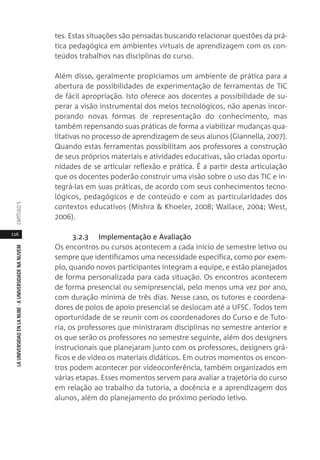 116
LAUNIVERSIDADENLANUBE·AUNIVERSIDADENANUVEMCAPÍTULO
tes. Estas situações são pensadas buscando relacionar questões da prá-
tica pedagógica em ambientes virtuais de aprendizagem com os con-
teúdos trabalhos nas disciplinas do curso.
Além disso, geralmente propiciamos um ambiente de prática para a
abertura de possibilidades de experimentação de ferramentas de TIC
de fácil apropriação. Isto oferece aos docentes a possibilidade de su-
perar a visão instrumental dos meios tecnológicos, não apenas incor-
porando novas formas de representação do conhecimento, mas
também repensando suas práticas de forma a viabilizar mudanças qua-
litativas no processo de aprendizagem de seus alunos (Giannella, 2007).
Quando estas ferramentas possibilitam aos professores a construção
de seus próprios materiais e atividades educativas, são criadas oportu-
nidades de se articular reflexão e prática. É a partir desta articulação
que os docentes poderão construir uma visão sobre o uso das TIC e in-
tegrá-las em suas práticas, de acordo com seus conhecimentos tecno-
lógicos, pedagógicos e de conteúdo e com as particularidades dos
contextos educativos (Mishra & Khoeler, 2008; Wallace, 2004; West,
2006).
3.2.3 Implementação e Avaliação
Os encontros ou cursos acontecem a cada inicio de semestre letivo ou
sempre que identificamos uma necessidade específica, como por exem-
plo, quando novos participantes integram a equipe, e estão planejados
de forma personalizada para cada situação. Os encontros acontecem
de forma presencial ou semipresencial, pelo menos uma vez por ano,
com duração mínima de três dias. Nesse caso, os tutores e coordena-
dores de polos de apoio presencial se deslocam até a UFSC. Todos tem
oportunidade de se reunir com os coordenadores do Curso e de Tuto-
ria, os professores que ministraram disciplinas no semestre anterior e
os que serão os professores no semestre seguinte, além dos designers
instrucionais que planejaram junto com os professores, designers grá-
ficos e de vídeo os materiais didáticos. Em outros momentos os encon-
tros podem acontecer por videoconferência, também organizados em
várias etapas. Esses momentos servem para avaliar a trajetória do curso
em relação ao trabalho da tutoria, a docência e a aprendizagem dos
alunos, além do planejamento do próximo período letivo.
 