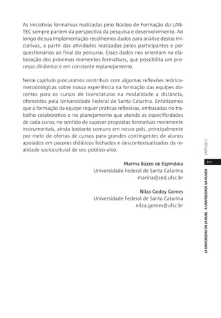 117
LAUNIVERSIDADENLANUBE·AUNIVERSIDADENANUVEMCAPÍTULO
As iniciativas formativas realizadas pelo Núcleo de Formação do LAN-
TEC sempre partem da perspectiva da pesquisa e desenvolvimento. Ao
longo de sua implementação recolhemos dados para análise destas ini-
ciativas, a partir das atividades realizadas pelos participantes e por
questionários ao final do percurso. Esses dados nos orientam na ela-
boração dos próximos momentos formativos, que possibilita um pro-
cesso dinâmico e em constante replanejamento.
Neste capítulo procuramos contribuir com algumas reflexões teórico-
metodológicas sobre nossa experiência na formação das equipes do-
centes para os cursos de licenciaturas na modalidade a distância,
oferecidos pela Universidade Federal de Santa Catarina. Enfatizamos
que a formação da equipe requer práticas reflexivas, embasadas no tra-
balho colaborativo e no planejamento que atenda as especificidades
de cada curso, no sentido de superar propostas formativas meramente
instrumentais, ainda bastante comuns em nosso país, principalmente
por meio de ofertas de cursos para grandes contingentes de alunos
apoiados em pacotes didáticos fechados e descontextualizados da re-
alidade sociocultural de seu público-alvo.
Marina Bazzo de Espíndola
Universidade Federal de Santa Catarina
marina@ced.ufsc.br
Nilza Godoy Gomes
Universidade Federal de Santa Catarina
nilza.gomes@ufsc.br
 