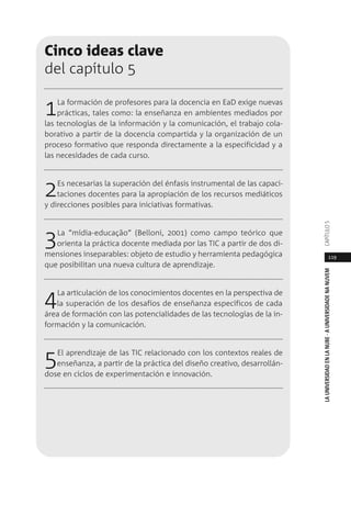 119
LAUNIVERSIDADENLANUBE·AUNIVERSIDADENANUVEMCAPÍTULO
Cinco ideas clave
del capítulo 5
1La formación de profesores para la docencia en EaD exige nuevas
prácticas, tales como: la enseñanza en ambientes mediados por
las tecnologías de la información y la comunicación, el trabajo cola-
borativo a partir de la docencia compartida y la organización de un
proceso formativo que responda directamente a la especificidad y a
las necesidades de cada curso.
2Es necesarias la superación del énfasis instrumental de las capaci-
taciones docentes para la apropiación de los recursos mediáticos
y direcciones posibles para iniciativas formativas.
3La “mídia-educação” (Belloni, 2001) como campo teórico que
orienta la práctica docente mediada por las TIC a partir de dos di-
mensiones inseparables: objeto de estudio y herramienta pedagógica
que posibilitan una nueva cultura de aprendizaje.
4La articulación de los conocimientos docentes en la perspectiva de
la superación de los desafíos de enseñanza específicos de cada
área de formación con las potencialidades de las tecnologías de la in-
formación y la comunicación.
5El aprendizaje de las TIC relacionado con los contextos reales de
enseñanza, a partir de la práctica del diseño creativo, desarrollán-
dose en ciclos de experimentación e innovación.
 