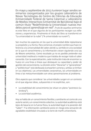 12
LAUNIVERSIDADENLANUBE·AUNIVERSIDADENANUVEMPRÓLOGO
En mayo y septiembre de 2013 tuvieron lugar sendos se-
minarios coorganizados por los grupos Laboratório de
Novas Tecnologias do Centro de Ciências da Educação
(Universidade Federal de Santa Catarina) y Laboratorio
de Medios Interactivos (Universitat de Barcelona) bajo el
común título “Redefiniendo la Universidad: nuevos mo-
delos para el aprendizaje en red”. Fruto de aquellos seminarios
es este libro en el que algunos de los participantes recogen sus refle-
xiones y experiencias. Finalmente el título del libro se transformó en
“La universidad en la nube” (“A universidade na nuvem”).
Son muchos los aspectos en los que la universidad debe replantearse
su propósito y su forma. Para comenzar, el propio nombre que hace re-
ferencia a la universalidad del saber pierde su sentido en una sociedad
en la que el conocimiento y la información crecen siguiendo una Ley
de Moore semántica. Como resultado ya no es posible pretender esa
universidad medieval o moderna que trataba de recoger todo el saber
conocido. Con la especialización, cada institución trata de encontrar su
hueco en una línea o líneas que destaquen su capacidad y poder de
gestión del conocimiento. La división entre “literarias” o “generalistas”
y “politécnicas” está desfasada (comparten carreras y ambas se limitan
en sus objetivos). Las universidades corporativas, las universidades en
línea o las metauniversidades son otras aproximaciones al problema.
Otro aspecto que considerar: las universidades surgen en un contexto
en el que algunas ideas, subyacentes si no explícitas, son:
• La estabilidad del conocimiento (se sitúan en pleno “paréntesis Gu-
temberg”).
• La autoridad académica.
Hoy se habla de un conocimiento flexible y cambiante así como de una
autoría social y un conocimiento colectivo. La autoridad académica está
lejos de basarse en la fuerza física, la autoridad legal o la posesión del
“saber”. Y la información cambiante pone en riesgo esta sensación de
agradable estabilidad vinculada a la torre de marfil universitaria.
 
