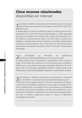 120
LAUNIVERSIDADENLANUBE·AUNIVERSIDADENANUVEMCAPÍTULO
Cinco recursos relacionados
disponibles en internet
1O professor coletivo na perspectiva do trabalho docente da tutoria
http://34reuniao.anped.org.br/images/trabalhos/GT16/GT16-
849%20int.pdf
O artigo aborda o papel do professor coletivo na EaD a partir da inte-
gração das TIC no processo ensino aprendizagem. A mídia-educação
sustenta a concepção que entende que o papel dos educadores é o
de refletirem constantemente sobre o uso das mídias na prática pe-
dagógica, trazendo alternativas inovadoras que podem potencializar
os processos de formação se tiver como base um conhecimento que
permita aos educadores interpretar, refletir e dominar criticamente a
tecnologia.
2As tecnologias na formação de professores
http://www.scielo.br/pdf/rbedu/v11n31/a04v11n31.pdf
O artigo analisa a partir de pesquisas, monografias e teses as tecno-
logias na formação de professores no ensino presencial e a distância.
Enfatiza que o que está em jogo são concepções diferentes de socie-
dade e de e de educação, paradigmas distintos, modos diversos de
objetivação, propostas pedagógicas díspares e modalidades variadas.
3Entendendo o trabalho colaborativo em educação e revelando
seus benefícios - http://www.scielo.br/pdf/er/n31/n31a13.pdf
O texto tem como objetivo discutir e afirmar a importância do desen-
volvimento de atividades colaborativas nas escolas. A revisão de lite-
ratura voltada para a teorização acerca dos processos psicológicos
envolvidos nesse tipo de atividades, com base, principalmente, na psi-
cologia sócio-histórica. O referencial e os resultados de pesquisa apon-
tam que o trabalho colaborativo pode ser eficaz em diferentes
modalidades de ensino.
 