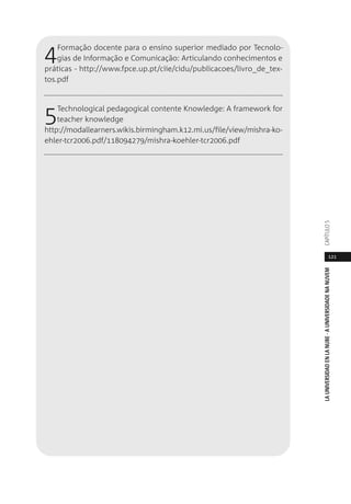 121
LAUNIVERSIDADENLANUBE·AUNIVERSIDADENANUVEMCAPÍTULO
4Formação docente para o ensino superior mediado por Tecnolo-
gias de Informação e Comunicação: Articulando conhecimentos e
práticas - http://www.fpce.up.pt/ciie/cidu/publicacoes/livro_de_tex-
tos.pdf
5Technological pedagogical contente Knowledge: A framework for
teacher knowledge
http://modallearners.wikis.birmingham.k12.mi.us/file/view/mishra-ko-
ehler-tcr2006.pdf/118094279/mishra-koehler-tcr2006.pdf
 