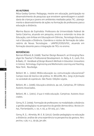 122
LAUNIVERSIDADENLANUBE·AUNIVERSIDADENANUVEMCAPÍTULO
AS AUTORAS
Nilza Godoy Gomes: Pedagoga, mestre em educação, participação no
desenvolvimento de pesquisas que envolvem aprendizagem e autodi-
daxia de crianças e jovens em ambientes mediados pelas TIC; planeja-
mento e desenvolvimento de ações na formação de professores para a
educação a distância.
Marina Bazzo de Espíndola: Professora da Universidade Federal de
Santa Catarina, atuando em pesquisa, ensino e extensão na área de
Educação, com ênfase em Educação em Ciências, Tecnologia Educacio-
nal e Educação a Distância. Coordena o núcleo de formação do Labo-
ratório de Novas Tecnologias - LANTEC/CED/UFSC, atuando em
formação docente para a integração de TICs no ensino.
REFERÊNCIAS
Bannan-Ritland, B. (2008). Teacher Design Research: an Emerging Para-
digm for Teacher‘s Professional Development. In: Kelly, A. E.; Lesh, R.A.
& Baek, J.Y. Handbook of Design Research Methods in Education: Innovations
in Science, Technology, Enginnering and Mathematics Learning and Teaching.
New York: Routledge.
Belloni M. L. (2002) Mídia-educação ou comunicação educacional?
Campo novo de teoria e de prática. In: BELLONI, M.L. (org.) A formação
na sociedade do espetáculo. São Paulo: Edições Loyola.
Belloni, M. L. (2006). Educação a distância. 4a. ed., Campinas, SP: Editora
Autores Associados.
Belloni, M. L. (2001). O que é mídia-educação. Campinas: Autores Asso-
ciados.
Cerny, R. Z. (2009). Formação de professores na modalidade a distância:
a gestão pedagógica na perspectiva da gestão democrática. Revista Lin-
has, Florianópolis, v. 10, n. 02, p. 87-103, jul. / dez.
Cerny, R. Z.; Almeida, M. E. B. (2012). Gestão pedagógica na educação
a distância: análise de uma experiência na perspectiva da gestora. Pers-
pectiva, v.30, n.1, 19-39, jan.abr.
 