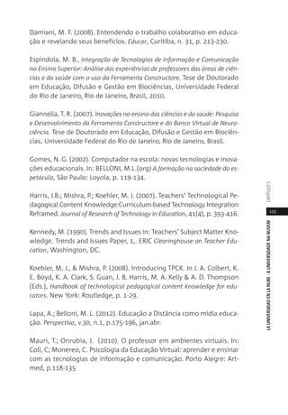123
LAUNIVERSIDADENLANUBE·AUNIVERSIDADENANUVEMCAPÍTULO
Damiani, M. F. (2008). Entendendo o trabalho colaborativo em educa-
ção e revelando seus benefícios. Educar, Curitiba, n. 31, p. 213-230.
Espíndola, M. B.. Integração de Tecnologias de Informação e Comunicação
no Ensino Superior: Análise das experiências de professores das áreas de ciên-
cias e da saúde com o uso da Ferramenta Constructore. Tese de Doutorado
em Educação, Difusão e Gestão em Biociências, Universidade Federal
do Rio de Janeiro, Rio de Janeiro, Brasil, 2010.
Giannella, T. R. (2007). Inovações no ensino das ciências e da saúde: Pesquisa
e Desenvolvimento da Ferramenta Constructore e do Banco Virtual de Neuro-
ciência. Tese de Doutorado em Educação, Difusão e Gestão em Biociên-
cias, Universidade Federal do Rio de Janeiro, Rio de Janeiro, Brasil.
Gomes, N. G. (2002). Computador na escola: novas tecnologias e inova-
ções educacionais. In: BELLONI, M.L.(org) A formação na sociedade do es-
petáculo, São Paulo: Loyola, p. 119-134.
Harris, J.B.; Mishra, P.; Koehler, M. J. (2007). Teachers‘ Technological Pe-
dagogical Content Knowledge:Curriculum-based Technology Integration
Reframed. Journal of Research of Technology in Education, 41(4), p. 393-416.
Kennedy, M. (1990). Trends and Issues in: Teachers' Subject Matter Kno-
wledge. Trends and Issues Paper, 1,. ERIC Clearinghouse on Teacher Edu-
cation, Washington, DC.
Koehler, M. J., & Mishra, P. (2008). Introducing TPCK. In J. A. Colbert, K.
E. Boyd, K. A. Clark, S. Guan, J. B. Harris, M. A. Kelly & A. D. Thompson
(Eds.), Handbook of technological pedagogical content knowledge for edu-
cators. New York: Routledge, p. 1-29.
Lapa, A.; Belloni, M. L. (2012). Educação a Distância como mídia educa-
ção. Perspectiva, v.30, n.1, p.175-196, jan.abr.
Mauri, T.; Onrubia, J. (2010). O professor em ambientes virtuais. In:
Coll, C; Monereo, C. Psicologia da Educação Virtual: aprender e ensinar
com as tecnologias de informação e comunicação. Porto Alegre: Art-
med, p.118-135
 
