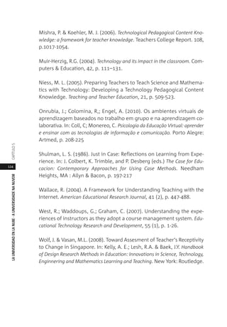 124
LAUNIVERSIDADENLANUBE·AUNIVERSIDADENANUVEMCAPÍTULO
Mishra, P. & Koehler, M. J. (2006). Technological Pedagogical Content Kno-
wledge: a framework for teacher knowledge. Teachers College Report. 108,
p.1017-1054.
Muir-Herzig, R.G. (2004). Technology and its impact in the classroom. Com-
puters & Education, 42, p. 111–131.
Niess, M. L. (2005). Preparing Teachers to Teach Science and Mathema-
tics with Technology: Developing a Technology Pedagogical Content
Knowledge. Teaching and Teacher Education, 21, p. 509-523.
Onrubia, J.; Colomina, R,; Engel, A. (2010). Os ambientes virtuais de
aprendizagem baseados no trabalho em grupo e na aprendizagem co-
laborativa. In: Coll, C; Monereo, C. Psicologia da Educação Virtual: aprender
e ensinar com as tecnologias de informação e comunicação. Porto Alegre:
Artmed, p. 208-225
Shulman, L. S. (1986). Just in Case: Reflections on Learning from Expe-
rience. In: J. Colbert, K. Trimble, and P. Desberg (eds.) The Case for Edu-
cacion: Contemporary Approaches for Using Case Methods. Needham
Heights, MA : Allyn & Bacon, p. 197-217
Wallace, R. (2004). A Framework for Understanding Teaching with the
Internet. American Educational Research Journal, 41 (2), p. 447-488.
West, R.; Waddoups, G.; Graham, C. (2007). Understanding the expe-
riences of instructors as they adopt a course management system. Edu-
cational Technology Research and Development, 55 (1), p. 1-26.
Wolf, J. & Vasan, M.L. (2008). Toward Assesment of Teacher‘s Receptivity
to Change in Singapore. In: Kelly, A. E.; Lesh, R.A. & Baek, J.Y. Handbook
of Design Research Methods in Education: Innovations in Science, Technology,
Enginnering and Mathematics Learning and Teaching. New York: Routledge.
 