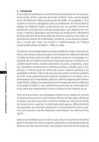 126
LAUNIVERSIDADENLANUBE·AUNIVERSIDADENANUVEMCAPÍTULO
1. Introdução
A formação de professores e profissionais de educação em serviço con-
tinua sendo, ainda, a grande demanda no Brasil. Com a promulgação
da Lei de Diretrizes e Bases da Educação em 1986 - Lei 9.394/96, o nível
superior se tornou obrigatório para os professores do Ensino Básico.
Apesar da exigência legal, continuamos com um grande número de
professores atuando sem a devida qualificação. Com objetivo de mini-
mizar a histórica defasagem de formação de professores o Ministério
da Educação têm fomentado diversas políticas públicas nesta área, es-
pecialmente através da modalidade a distância, o que alcançou propor-
ção e escala por meio da criação e implementação do Sistema
Universidade Aberta do Brasil – UAB em 2005.
O Sistema Universidade Aberta do Brasil (UAB) foi criado no âmbito do
Fórum das Estatais pela Educação e oficializado em 2006 pelo Decreto
nº 5.800 de 8 de junho de 2006. O objetivo ainda é a articulação e in-
tegração de um sistema nacional de educação superior a distância, em
caráter experimental, visando sistematizar as ações, programas, proje-
tos, atividades pertencentes às políticas públicas voltadas para a am-
pliação e interiorização da oferta do ensino superior gratuito e de
qualidade no Brasil. Trata-se de uma parceria entre consórcios públicos
nos três níveis governamentais (federal, estadual e municipal), com a
participação das universidades públicas e demais organizações interes-
sadas (Brasil, 2008a, sem paginação) onde o papel do sistema UAB, que
é vinculado à CAPES, é dar suporte financeiro para as Instituições Pú-
blicas para que implementem cursos a distância com impacto social.
Está certo que temos uma defasagem histórica em relação ao cenário
internacional quanto ao crescimento e difusão da Educação a Distância
no Brasil, que está associada na mesma medida ao nascimento tardio
do nosso ensino superior. A colonização portuguesa, diferentemente
da espanhola, por exemplo, promoveu a manutenção do ensino supe-
rior na Europa ao invés da criação de universidades nas colônias (Lima,
1977).
Apesar da novidade que é a EaD no país, há um crescimento da oferta
pelas instituições de ensino superior, sobretudo as instituições públicas
federais que são “pressionadas” pela política nacional de formação de
 