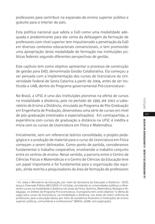 127
LAUNIVERSIDADENLANUBE·AUNIVERSIDADENANUVEMCAPÍTULO
professores para contribuir na expansão do ensino superior público e
gratuito para o interior do país.
Esta política nacional que adota a EaD como uma modalidade ade-
quada e predominante para dar conta da defasagem da formação de
professores com nível superior tem impulsionado a penetração da EaD
em diversos contextos educacionais convencionais, e tem promovido
uma apropriação desta modalidade de formação nas instituições pú-
blicas federais segundo diferentes perspectivas de gestão.
Este capítulo tem como objetivo apresentar o processo de construção
de gestão para EAD, denominada Gestão Colaborativa. Ela começou a
ser pensada com a implementação dos cursos de licenciatura da Uni-
versidade Federal de Santa Catarina a partir de 2004, antes de ser ins-
tituída a UAB, dentro do Programa governamental Pró-Licenciatura1.
No Brasil, a UFSC é uma das instituições pioneiras na oferta de cursos
na modalidade a distância, pois no período de 1995 até 2001 o Labo-
ratório de Ensino a Distância, vinculado ao Programa de Pós-Graduação
em Engenharia de Produção, desenvolveu uma série de cursos em nível
de pós-graduação (mestrados e especializações). Em contrapartida, a
experiência com cursos de graduação a distância na UFSC é inédita e
inicia com os cursos de Licenciatura em Física e Matemática.
Inicialmente, sem um referencial teórico consolidado, o projeto peda-
gógico e a produção de material para o curso de Licenciatura em Física
começam a serem delineados. Como ponto de partida, consideramos
fundamental o trabalho cooperativo, envolvendo o trabalho conjunto
entre os centros de ensino. Nesse sentido, a parceria entre o Centro de
Ciências Físicas e Matemáticas e o Centro de Ciências da Educação teve
um papel importante e foi fundamental para a organização das equi-
pes, ainda restrita a pesquisadores da área de formação de professores
1 Em 2004 o Ministério da Educação, por meio da Secretaria de Educação a Distância - SEED,
lança a Chamada Pública MEC/SEED nº 01/2004, convidando as universidades públicas a ofere-
cerem cursos na modalidade a distância nas áreas de Física, Química, Matemática, Biologia e Pe-
dagogia, no âmbito do Programa Pró-Licenciatura. O programa tem como objetivo “a oferta de
vagas para cursos de licenciatura, na modalidade a distância, nas áreas de maior carência de
professores para a educação básica por meio de assistência financeira a instituições de ensino
superior públicas, comunitárias e confessionais” (BRASIL 2008b, sem paginação).
 