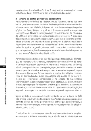 128
LAUNIVERSIDADENLANUBE·AUNIVERSIDADENANUVEMCAPÍTULO
e professores dos referidos Centros. A base teórica se consolida com o
trabalho de Cerny (2009), uma das articuladoras da equipe.
2. Sistema de gestão pedagógica colaborativo
Para atender ao objetivo de superar a visão fragmentada do trabalho
na EaD, ultrapassando os modelos fordistas presentes de maneira do-
minante nesta modalidade, foi proposto um sistema de gestão peda-
gógica por Cerny (2009), o qual foi colocado em prática através do
Laboratório de Novas Tecnologias do Centro de Ciências da Educação
da UFSC em diferentes cursos formação de professores. A proposta
deste sistema é construir e reconstruir as ações no cotidiano do tra-
balho, gerando um “sistema flexível, permeável e aberto a revisões e
depurações de acordo com as necessidades” e das “condições de tra-
balho da equipe de gestão, evidenciando uma práxis transformadora
que extrapola as ações dessa equipe e se revela nas atividades propos-
tas aos alunos” (Ferreira et al, 2006, p. 3).
Partimos do entendimento de que as equipes pedagógicas, de tecnolo-
gia, de coordenação acadêmica, de tutoria e docentes devem se apro-
priar e conhecer todos os processos inerentes à modalidade a distância;
afinal, para quem atua na parte pedagógica, o conhecimento das ferra-
mentas permite visualizar estratégias mais adequadas à aprendizagem
dos alunos. Da mesma forma, quando a equipe tecnológica compre-
ende as demandas da equipe pedagógica, ela auxilia no desenvolvi-
mento de ferramentas apropriadas e na criação de hipermídias
coerentes com as concepções pedagógicas adotadas. As alternativas do
processo pedagógico fornecem os critérios para a escolha e a definição
dos meios, da produção dos materiais e do sistema de comunicação, in-
tegrando as equipes num objetivo comum: a aprendizagem dos alunos.
Nesse sentido, a proposta de implementação de um sistema de EaD
não precisa seguir um modelo rígido, mas “exige uma organização que
permite ajustar de forma permanente as estratégias desenvolvidas, a
partir da retroalimentação provida pelas avaliações parciais do projeto”
(Litwin, 2001, p. 14).
Principalmente porque o processo de mudança não é nada simples.
Mesmo que o sistema proposto esteja ciente que as mudanças, na
 