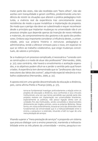 129
LAUNIVERSIDADENLANUBE·AUNIVERSIDADENANUVEMCAPÍTULO
maior parte das vezes, não são recebidas com “bons olhos”, não são
aceitas com tranquilidade e geram conflitos, predominando uma ten-
dência de resistir às situações que alterem a prática pedagógica insti-
tuída, a vivência real da experiência traz concretamente essas
resistências de modo a quase inviabilizar a implantação da proposta.
De modo que o perigo não deve ser subestimado e requer reconhecer
desde o princípio que implantar mudanças na universidade não é um
processo simples que depende apenas da inserção de novos métodos
e materiais, do comprometimento dos gestores e do apoio dos profes-
sores. Embora seja importante considerar a influência destes, a univer-
sidade, pela sua própria história e estruturas pedagógica e
administrativa, tende a oferecer entraves para o novo, em especial no
que se refere ao trabalho colaborativo, que exige mudanças concei-
tuais, de valores e princípios.
Se a mudança é um processo complicado, é necessária a “conexão com
as construções e o modo de atuar dos professores” (Hernandez, 2000,
p. 31); caso contrário, não haverá o envolvimento e aceitação espera-
dos, e os objetivos podem diluir-se e perder o sentido pelo qual foram
criados. A experiência tem demonstrado que os “professores são maus
executores das ideias dos outros”, adquirindo especial relevância o tra-
balho colaborativo (Hernandez, 2000, p. 31).
A aposta está em uma gestão descentralizada da educação a distância,
pois, como afirma Pretto e Picanço (2005, p. 37),
torna-se fundamental investigar profundamente a relação entre os
projetos de educação a distância, seus confrontos e seus vínculos
institucionais uma vez que temos percebido que grande parte dos
projetos maiores em implantação nas universidades brasileiras,
especialmente as públicas, não possui ligação direta com as
unidades fins das Instituições, sendo concebidos e desenvolvidos
diretamente por órgãos centrais, como as próprias Reitorias. Dessa
forma, em nosso entendimento, esvazia-se uma das dimensões mais
fundamentais da Universidade que é a indissociabilidade entre o
ensino, a pesquisa e a extensão, situando a EaD no lugar de uma
mera prestação de serviços.
Visando superar a “mera prestação de serviços” e propondo um sistema
que procura dialogar com o ensino presencial, mantendo a indissocia-
bilidade entre os três pilares da universidade – ensino, pesquisa e ex-
 