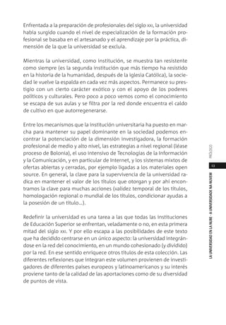 13
LAUNIVERSIDADENLANUBE·AUNIVERSIDADENANUVEMPRÓLOGO
Enfrentada a la preparación de profesionales del siglo XXI, la universidad
había surgido cuando el nivel de especialización de la formación pro-
fesional se basaba en el artesanado y el aprendizaje por la práctica, di-
mensión de la que la universidad se excluía.
Mientras la universidad, como institución, se muestra tan resistente
como siempre (es la segunda institución que más tiempo ha resistido
en la historia de la humanidad, después de la iglesia Católica), la socie-
dad le vuelve la espalda en cada vez más aspectos. Permanece su pres-
tigio con un cierto carácter exótico y con el apoyo de los poderes
políticos y culturales. Pero poco a poco vemos como el conocimiento
se escapa de sus aulas y se filtra por la red donde encuentra el caldo
de cultivo en que autorregenerarse.
Entre los mecanismos que la institución universitaria ha puesto en mar-
cha para mantener su papel dominante en la sociedad podemos en-
contrar la potenciación de la dimensión investigadora, la formación
profesional de medio y alto nivel, las estrategias a nivel regional (léase
proceso de Bolonia), el uso intensivo de Tecnologías de la Información
y la Comunicación, y en particular de Internet, y los sistemas mixtos de
ofertas abiertas y cerradas, por ejemplo ligadas a los materiales open
source. En general, la clave para la supervivencia de la universidad ra-
dica en mantener el valor de los títulos que otorgan y por ahí encon-
tramos la clave para muchas acciones (validez temporal de los títulos,
homologación regional o mundial de los títulos, condicionar ayudas a
la posesión de un título…).
Redefinir la universidad es una tarea a las que todas las instituciones
de Educación Superior se enfrentan, veladamente o no, en esta primera
mitad del siglo XXI. Y por ello escapa a las posibilidades de este texto
que ha decidido centrarse en un único aspecto: la universidad integrán-
dose en la red del conocimiento, en un mundo cohesionado (y dividido)
por la red. En ese sentido enriquece otros títulos de esta colección. Las
diferentes reflexiones que integran este volumen provienen de investi-
gadores de diferentes países europeos y latinoamericanos y su interés
proviene tanto de la calidad de las aportaciones como de su diversidad
de puntos de vista.
 
